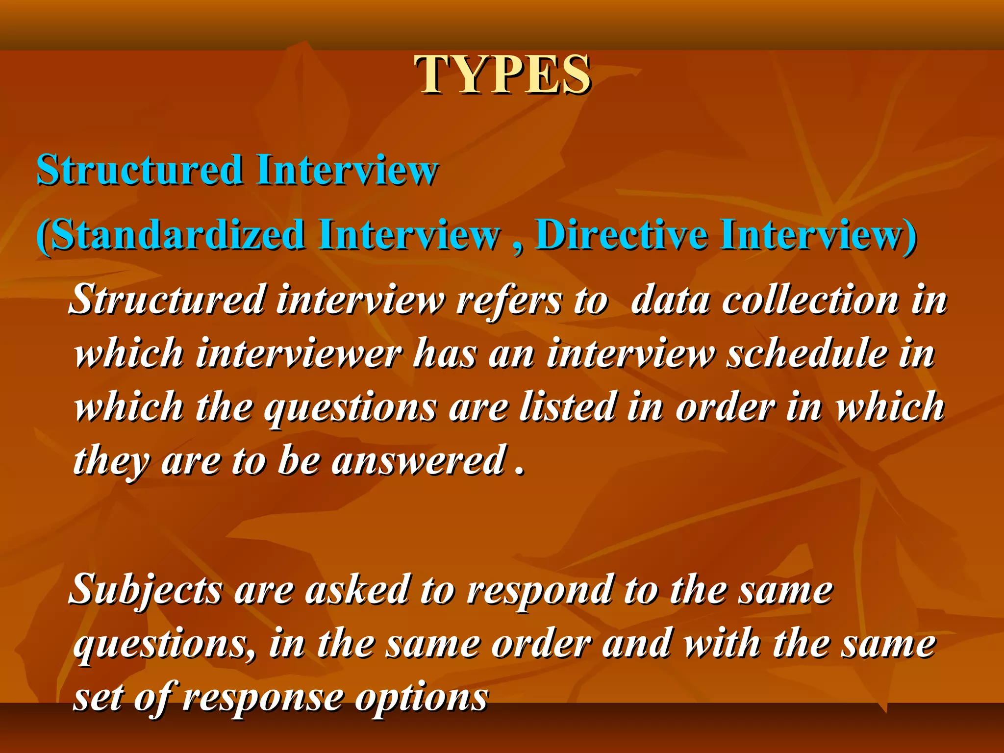 TYPESTYPES
Structured InterviewStructured Interview
(Standardized Interview , Directive Interview)(Standardized Interview , Directive Interview)
Structured interview refers to data collection inStructured interview refers to data collection in
which interviewer has an interview schedule inwhich interviewer has an interview schedule in
which the questions are listed in order in whichwhich the questions are listed in order in which
they are to be answered .they are to be answered .
Subjects are asked to respond to the sameSubjects are asked to respond to the same
questions, in the same order and with the samequestions, in the same order and with the same
set of response optionsset of response options
 