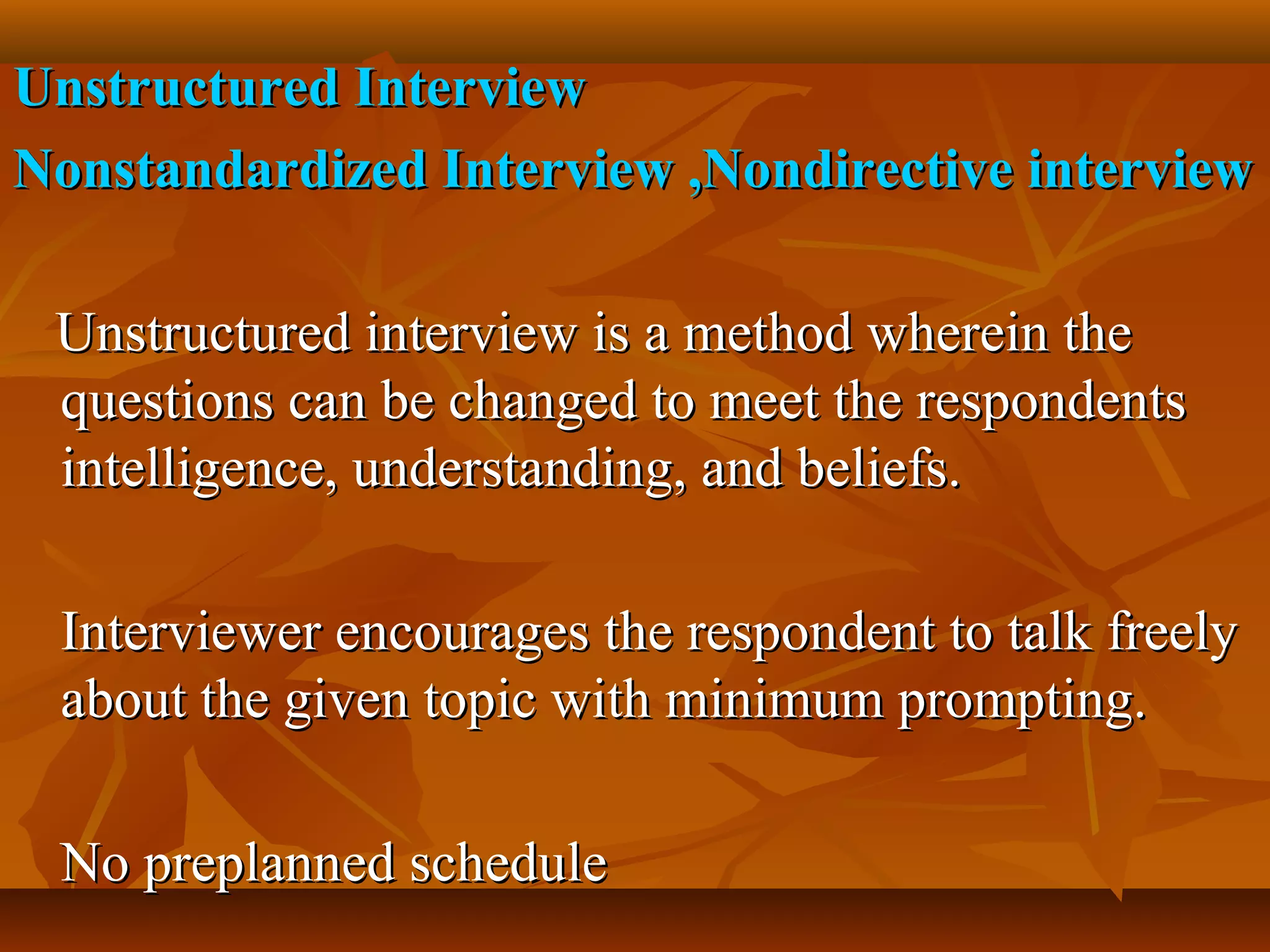 Unstructured InterviewUnstructured Interview
Nonstandardized Interview ,Nondirective interviewNonstandardized Interview ,Nondirective interview
Unstructured interview is a method wherein theUnstructured interview is a method wherein the
questions can be changed to meet the respondentsquestions can be changed to meet the respondents
intelligence, understanding, and beliefs.intelligence, understanding, and beliefs.
Interviewer encourages the respondent to talk freelyInterviewer encourages the respondent to talk freely
about the given topic with minimum prompting.about the given topic with minimum prompting.
No preplanned scheduleNo preplanned schedule
 