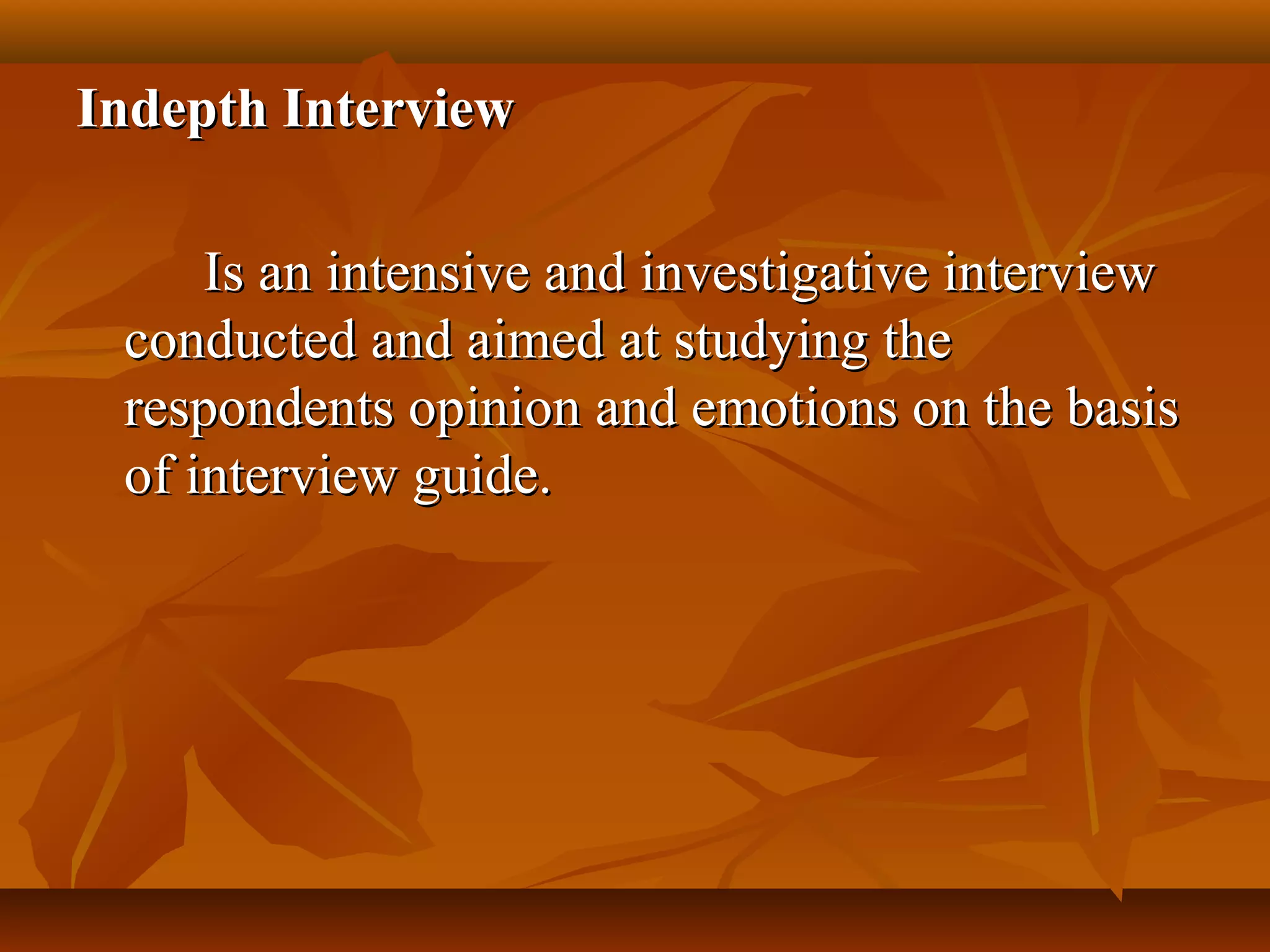 Indepth InterviewIndepth Interview
Is an intensive and investigative interviewIs an intensive and investigative interview
conducted and aimed at studying theconducted and aimed at studying the
respondents opinion and emotions on the basisrespondents opinion and emotions on the basis
of interview guide.of interview guide.
 
