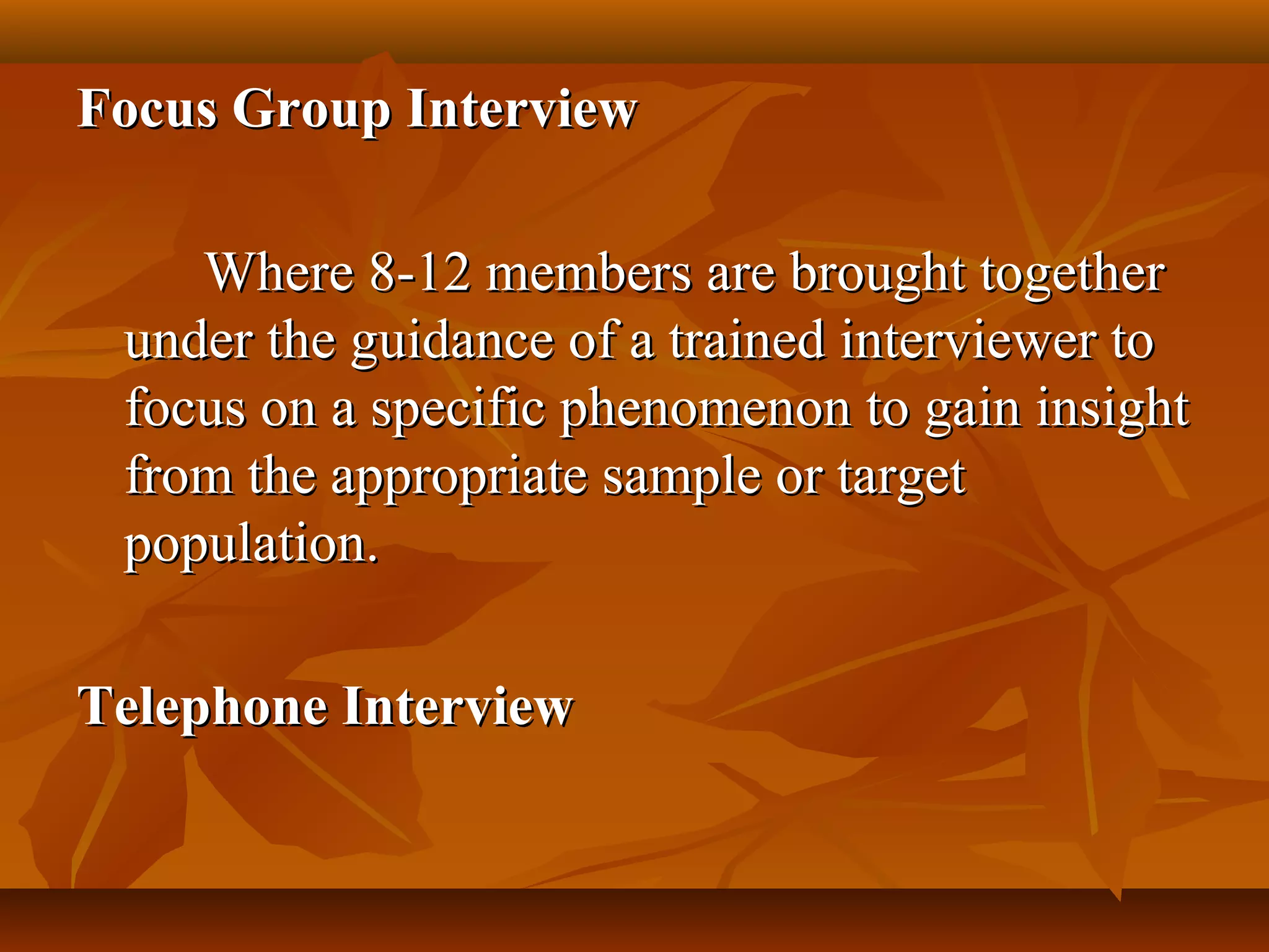 Focus Group InterviewFocus Group Interview
Where 8-12 members are brought togetherWhere 8-12 members are brought together
under the guidance of a trained interviewer tounder the guidance of a trained interviewer to
focus on a specific phenomenon to gain insightfocus on a specific phenomenon to gain insight
from the appropriate sample or targetfrom the appropriate sample or target
population.population.
Telephone InterviewTelephone Interview
 