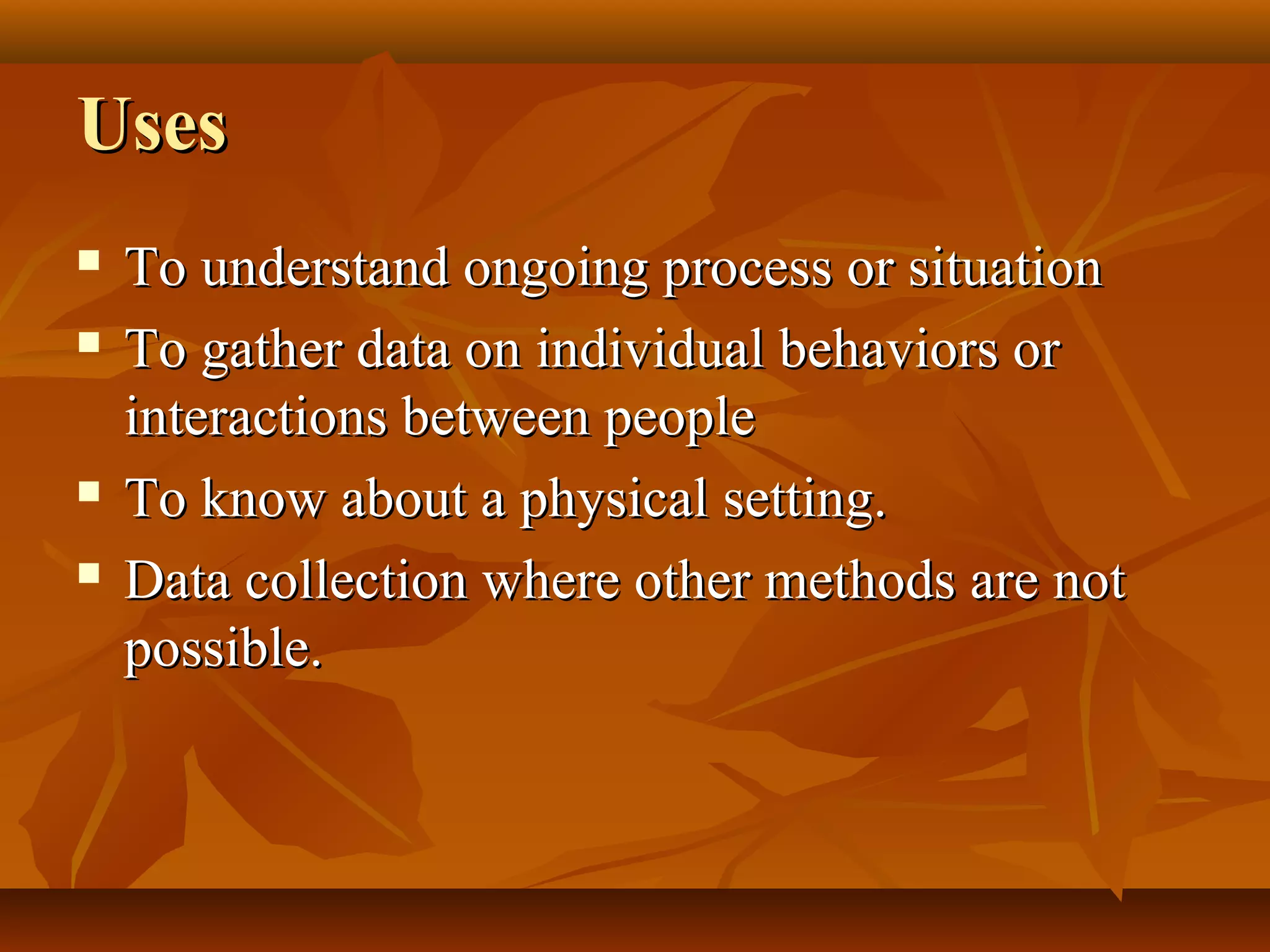 UsesUses
 To understand ongoing process or situationTo understand ongoing process or situation
 To gather data on individual behaviors orTo gather data on individual behaviors or
interactions between peopleinteractions between people
 To know about a physical setting.To know about a physical setting.
 Data collection where other methods are notData collection where other methods are not
possible.possible.
 