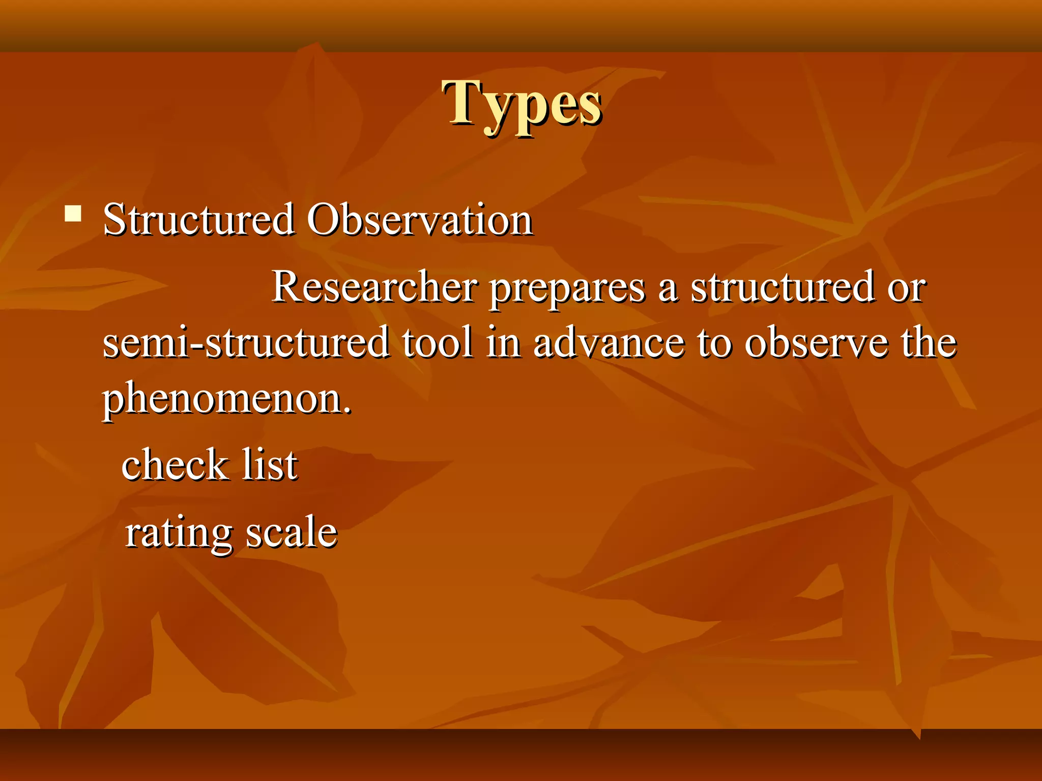 TypesTypes
 Structured ObservationStructured Observation
Researcher prepares a structured orResearcher prepares a structured or
semi-structured tool in advance to observe thesemi-structured tool in advance to observe the
phenomenon.phenomenon.
check listcheck list
rating scalerating scale
 