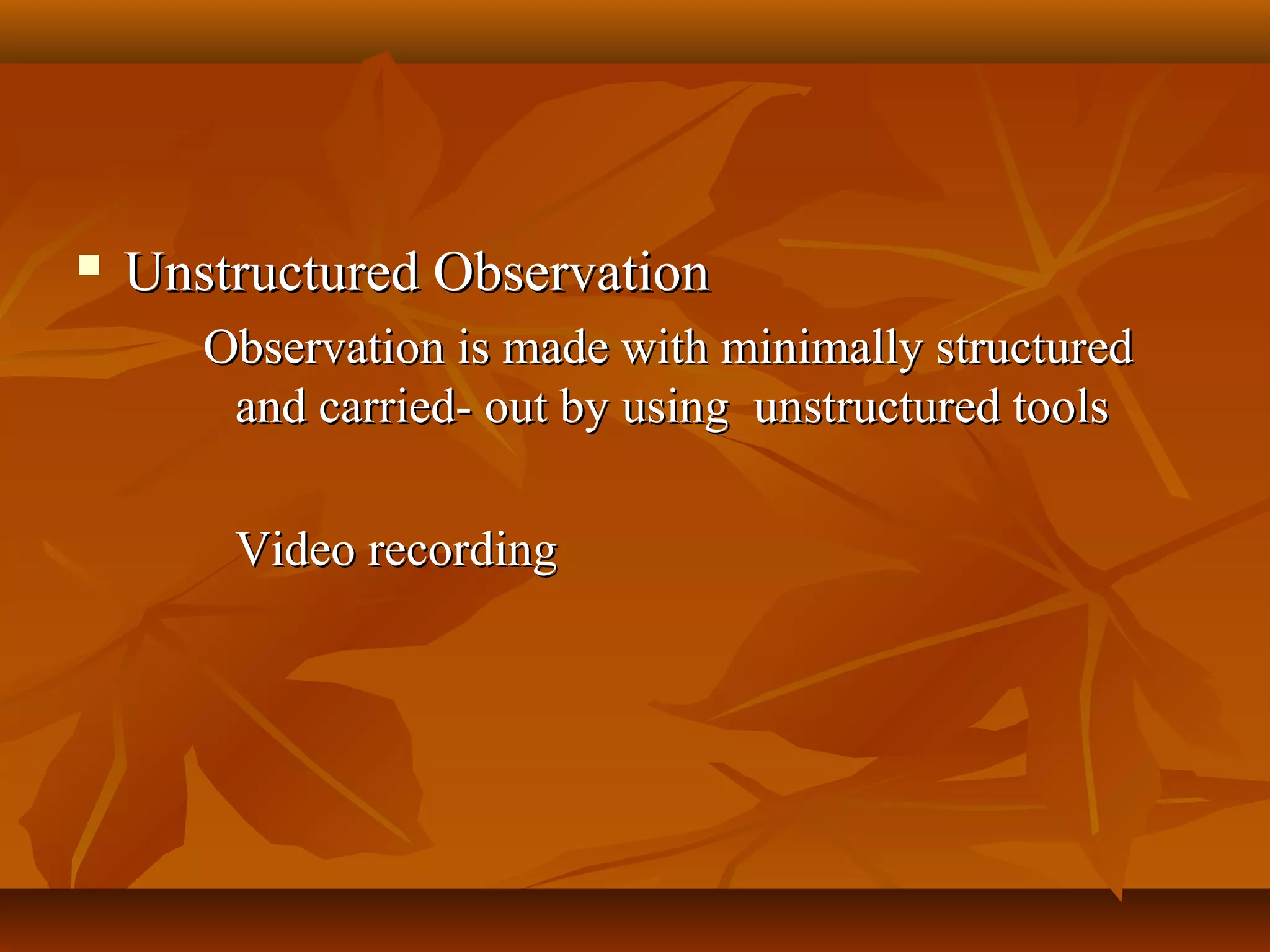  Unstructured ObservationUnstructured Observation
Observation is made with minimally structuredObservation is made with minimally structured
and carried- out by using unstructured toolsand carried- out by using unstructured tools
Video recordingVideo recording
 