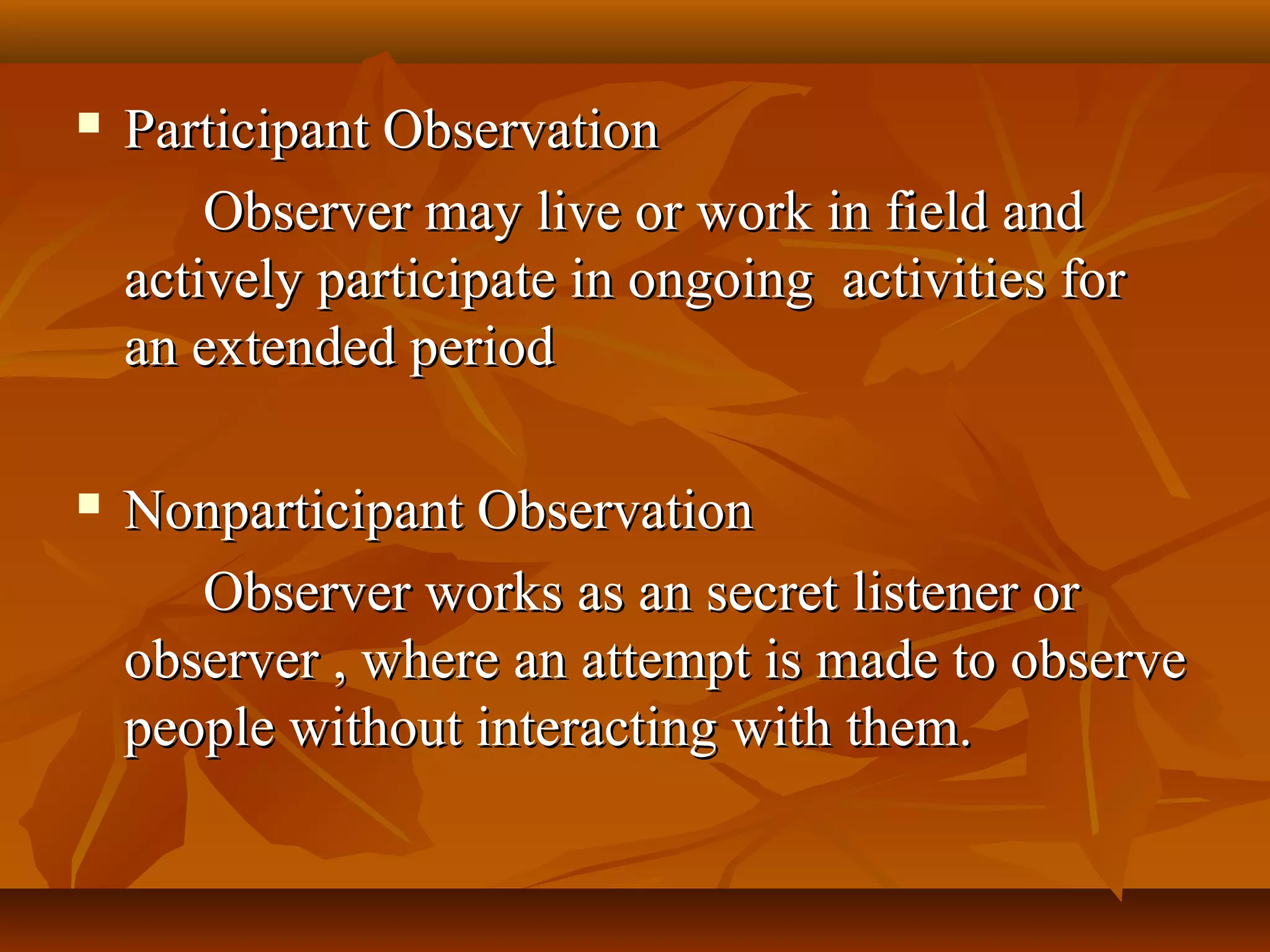  Participant ObservationParticipant Observation
Observer may live or work in field andObserver may live or work in field and
actively participate in ongoing activities foractively participate in ongoing activities for
an extended periodan extended period
 Nonparticipant ObservationNonparticipant Observation
Observer works as an secret listener orObserver works as an secret listener or
observer , where an attempt is made to observeobserver , where an attempt is made to observe
people without interacting with them.people without interacting with them.
 