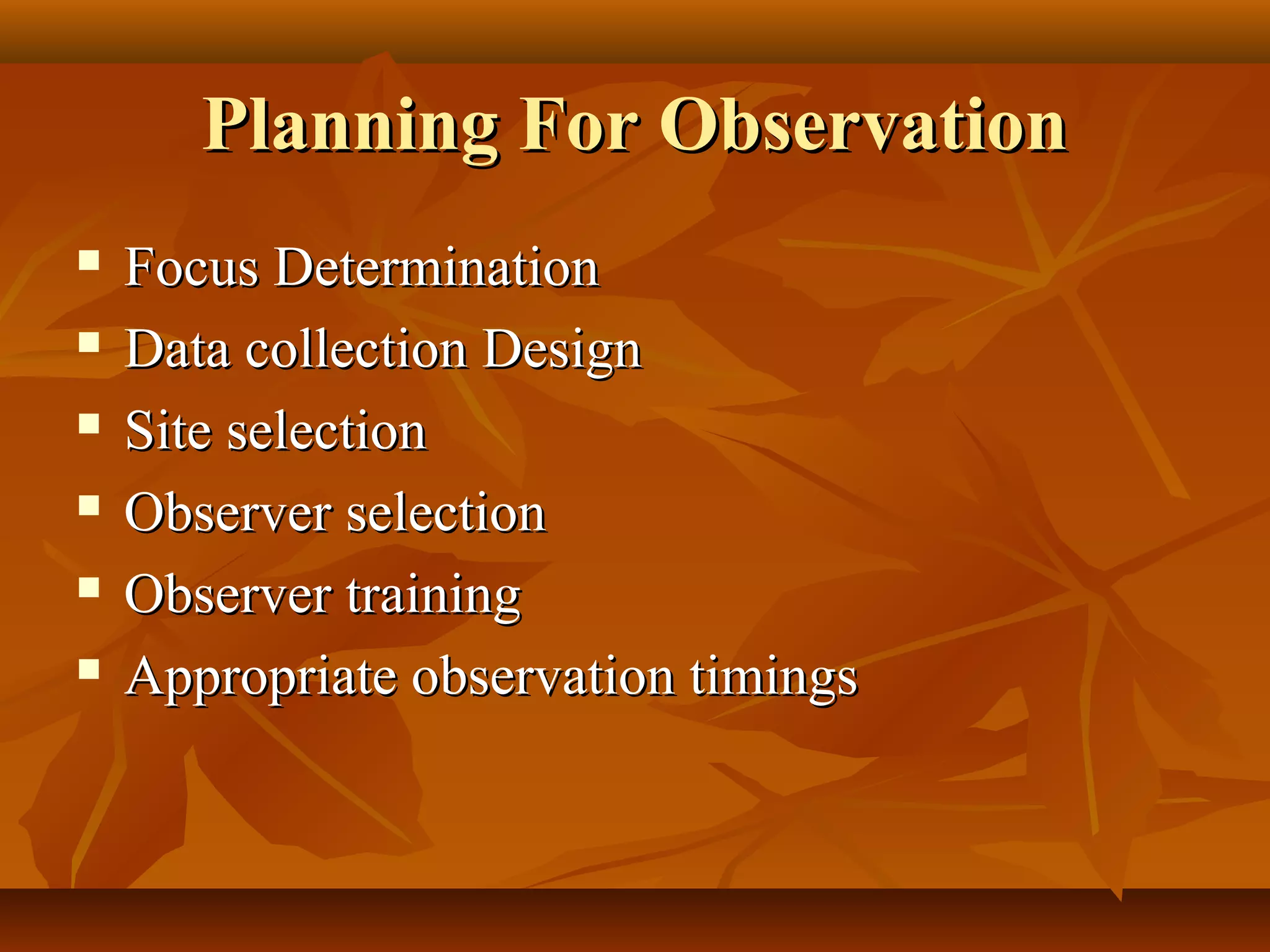 Planning For ObservationPlanning For Observation
 Focus DeterminationFocus Determination
 Data collection DesignData collection Design
 Site selectionSite selection
 Observer selectionObserver selection
 Observer trainingObserver training
 Appropriate observation timingsAppropriate observation timings
 