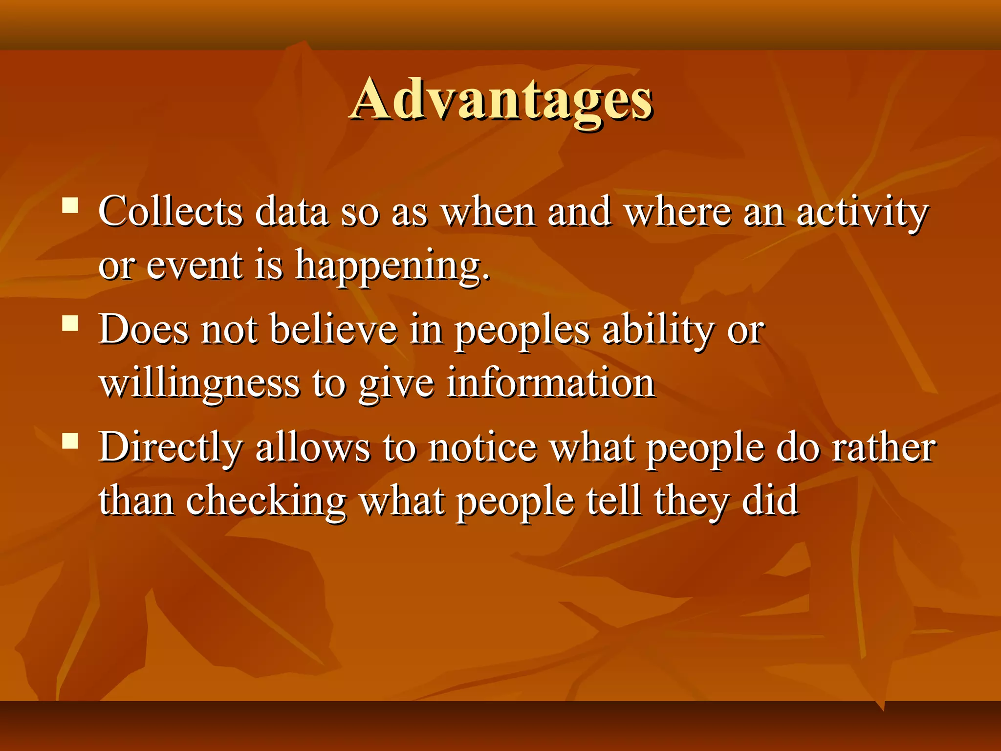 AdvantagesAdvantages
 Collects data so as when and where an activityCollects data so as when and where an activity
or event is happening.or event is happening.
 Does not believe in peoples ability orDoes not believe in peoples ability or
willingness to give informationwillingness to give information
 Directly allows to notice what people do ratherDirectly allows to notice what people do rather
than checking what people tell they didthan checking what people tell they did
 
