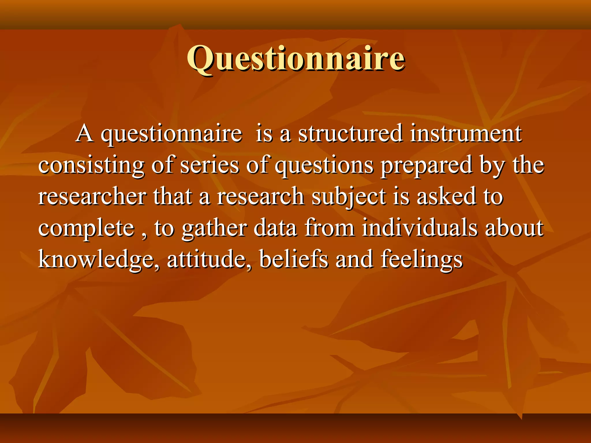QuestionnaireQuestionnaire
A questionnaire is a structured instrumentA questionnaire is a structured instrument
consisting of series of questions prepared by theconsisting of series of questions prepared by the
researcher that a research subject is asked toresearcher that a research subject is asked to
complete , to gather data from individuals aboutcomplete , to gather data from individuals about
knowledge, attitude, beliefs and feelingsknowledge, attitude, beliefs and feelings
 
