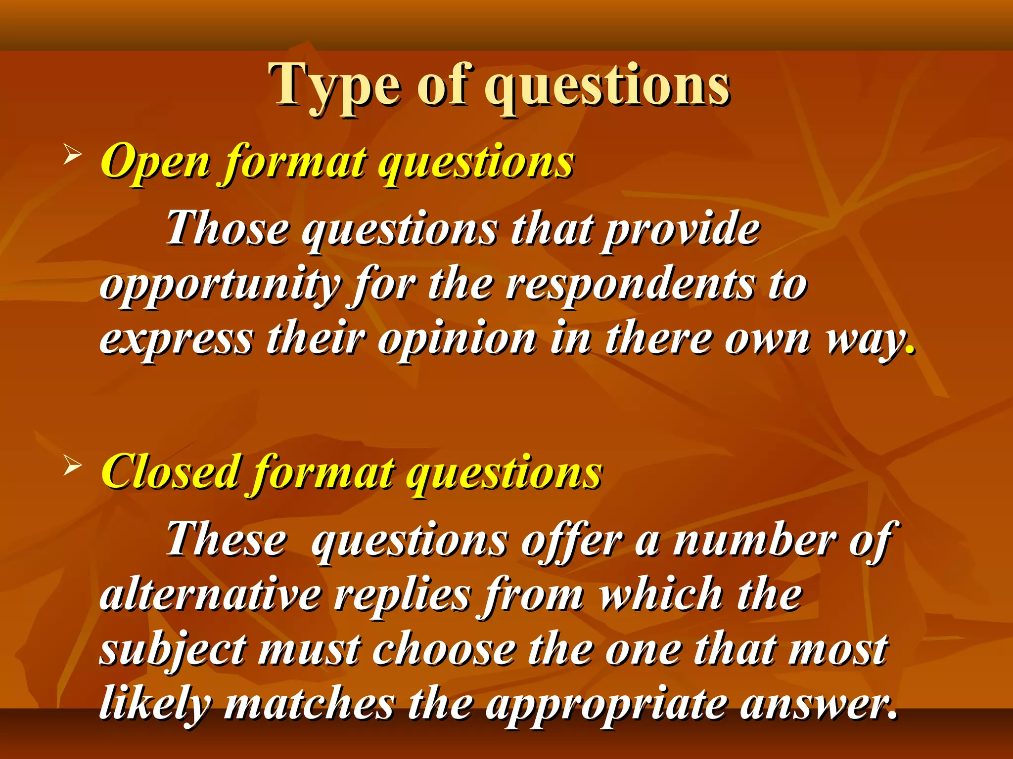 Type of questionsType of questions
 Open format questionsOpen format questions
Those questions that provideThose questions that provide
opportunity for the respondents toopportunity for the respondents to
express their opinion in there own wayexpress their opinion in there own way..
 Closed format questionsClosed format questions
These questions offer a number ofThese questions offer a number of
alternative replies from which thealternative replies from which the
subject must choose the one that mostsubject must choose the one that most
likely matches the appropriate answer.likely matches the appropriate answer.
 
