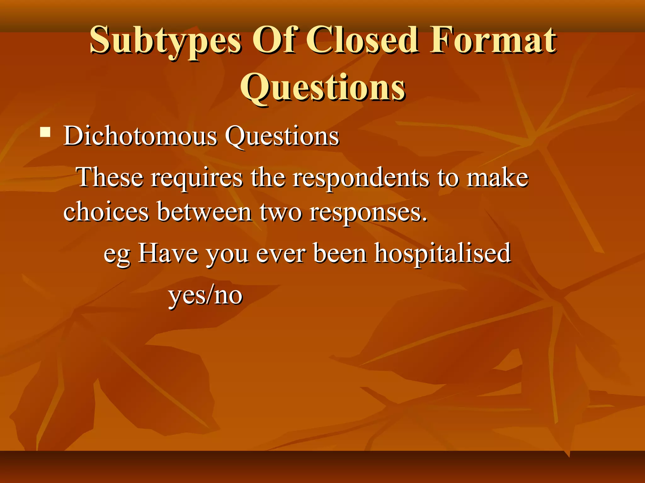 Subtypes Of Closed FormatSubtypes Of Closed Format
QuestionsQuestions
 Dichotomous QuestionsDichotomous Questions
These requires the respondents to makeThese requires the respondents to make
choices between two responses.choices between two responses.
eg Have you ever been hospitalisedeg Have you ever been hospitalised
yes/noyes/no
 
