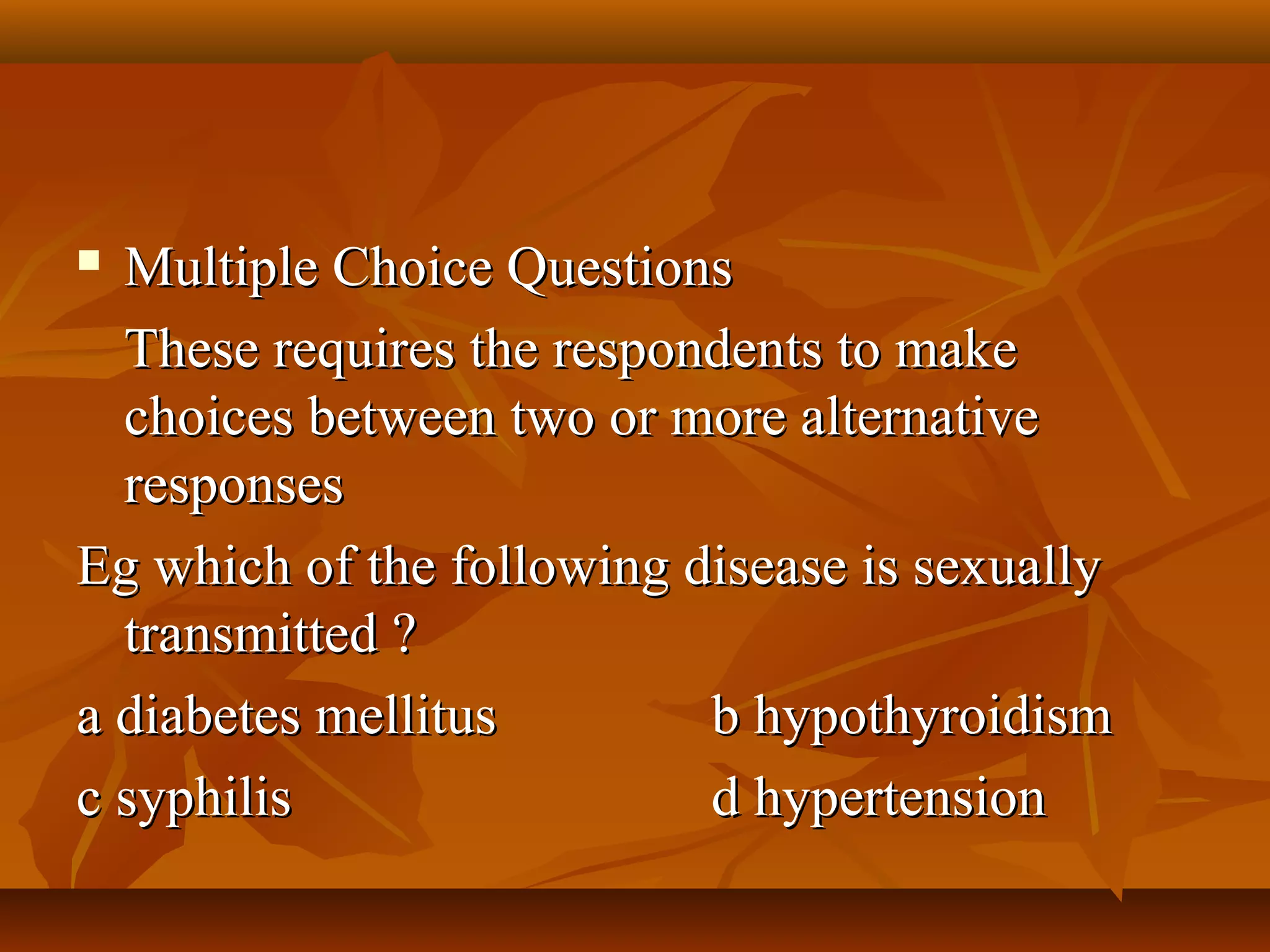  Multiple Choice QuestionsMultiple Choice Questions
These requires the respondents to makeThese requires the respondents to make
choices between two or more alternativechoices between two or more alternative
responsesresponses
Eg which of the following disease is sexuallyEg which of the following disease is sexually
transmitted ?transmitted ?
a diabetes mellitusa diabetes mellitus b hypothyroidismb hypothyroidism
c syphilisc syphilis d hypertensiond hypertension
 