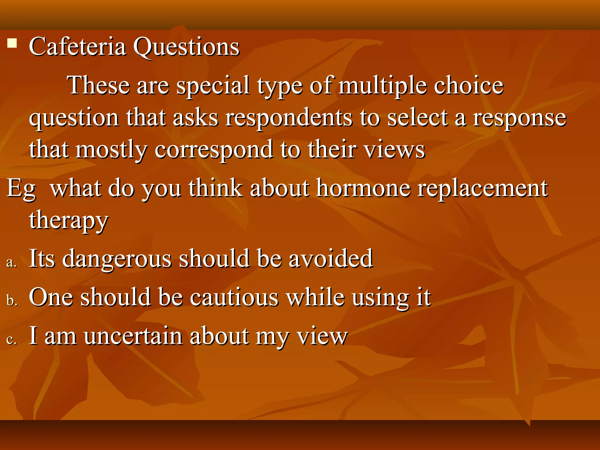  Cafeteria QuestionsCafeteria Questions
These are special type of multiple choiceThese are special type of multiple choice
question that asks respondents to select a responsequestion that asks respondents to select a response
that mostly correspond to their viewsthat mostly correspond to their views
Eg what do you think about hormone replacementEg what do you think about hormone replacement
therapytherapy
a.a. Its dangerous should be avoidedIts dangerous should be avoided
b.b. One should be cautious while using itOne should be cautious while using it
c.c. I am uncertain about my viewI am uncertain about my view
 