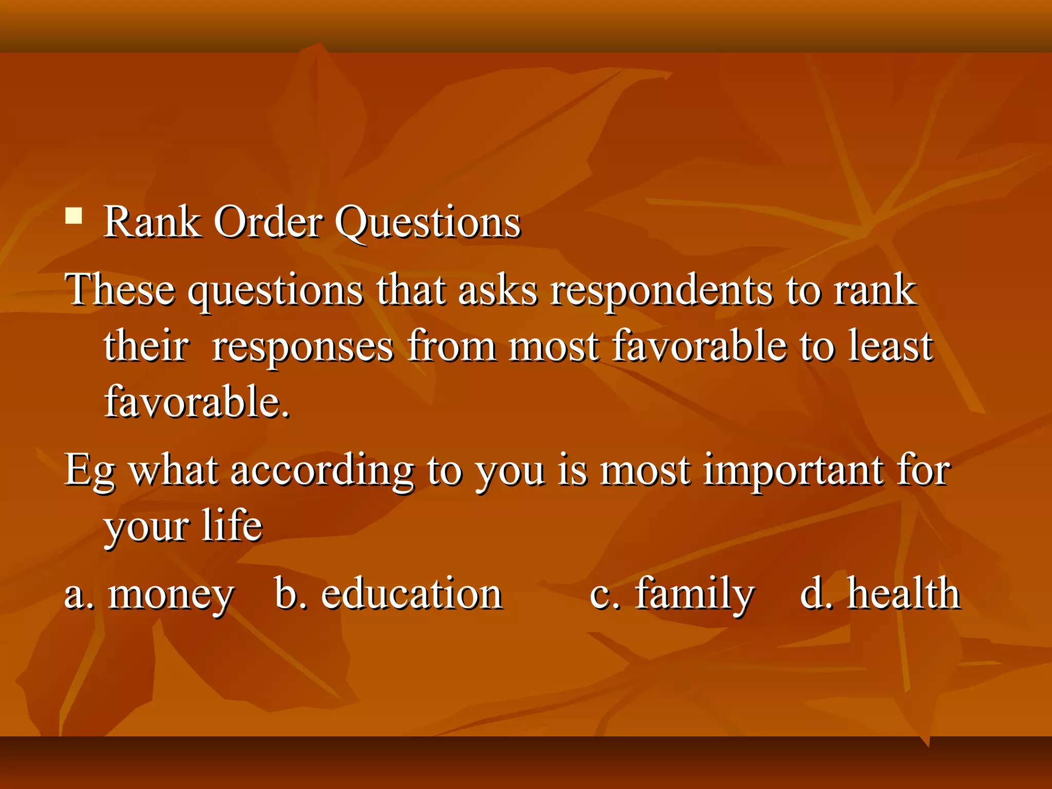  Rank Order QuestionsRank Order Questions
These questions that asks respondents to rankThese questions that asks respondents to rank
their responses from most favorable to leasttheir responses from most favorable to least
favorable.favorable.
Eg what according to you is most important forEg what according to you is most important for
your lifeyour life
a. moneya. money b. educationb. education c. familyc. family d. healthd. health
 