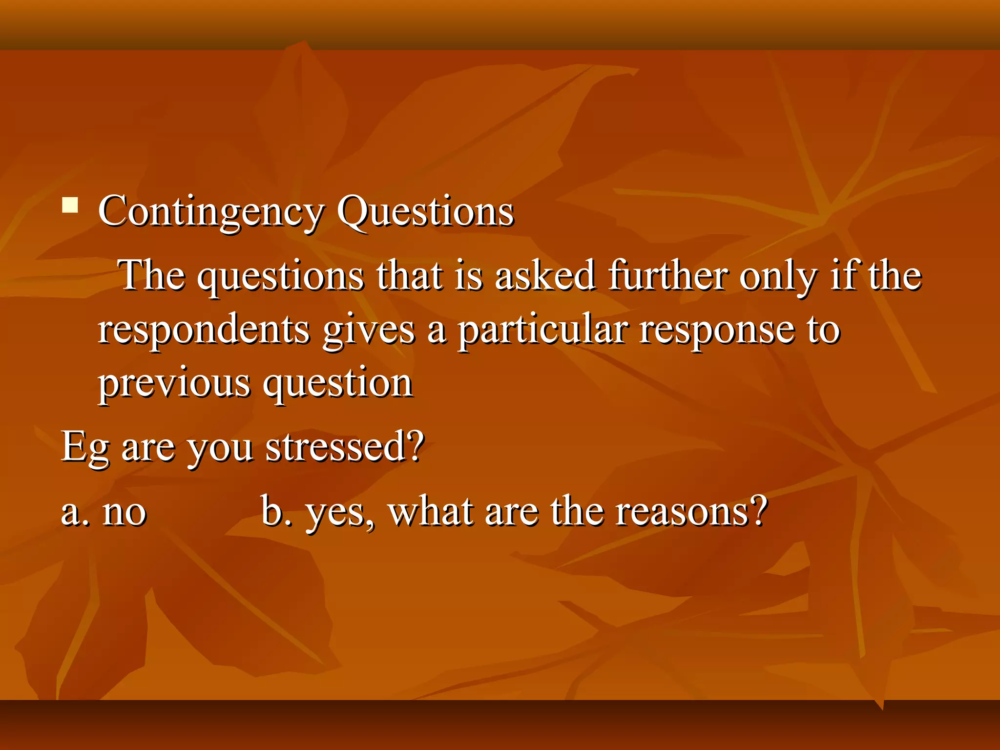  Contingency QuestionsContingency Questions
The questions that is asked further only if theThe questions that is asked further only if the
respondents gives a particular response torespondents gives a particular response to
previous questionprevious question
Eg are you stressed?Eg are you stressed?
a. noa. no b. yes, what are the reasons?b. yes, what are the reasons?
 