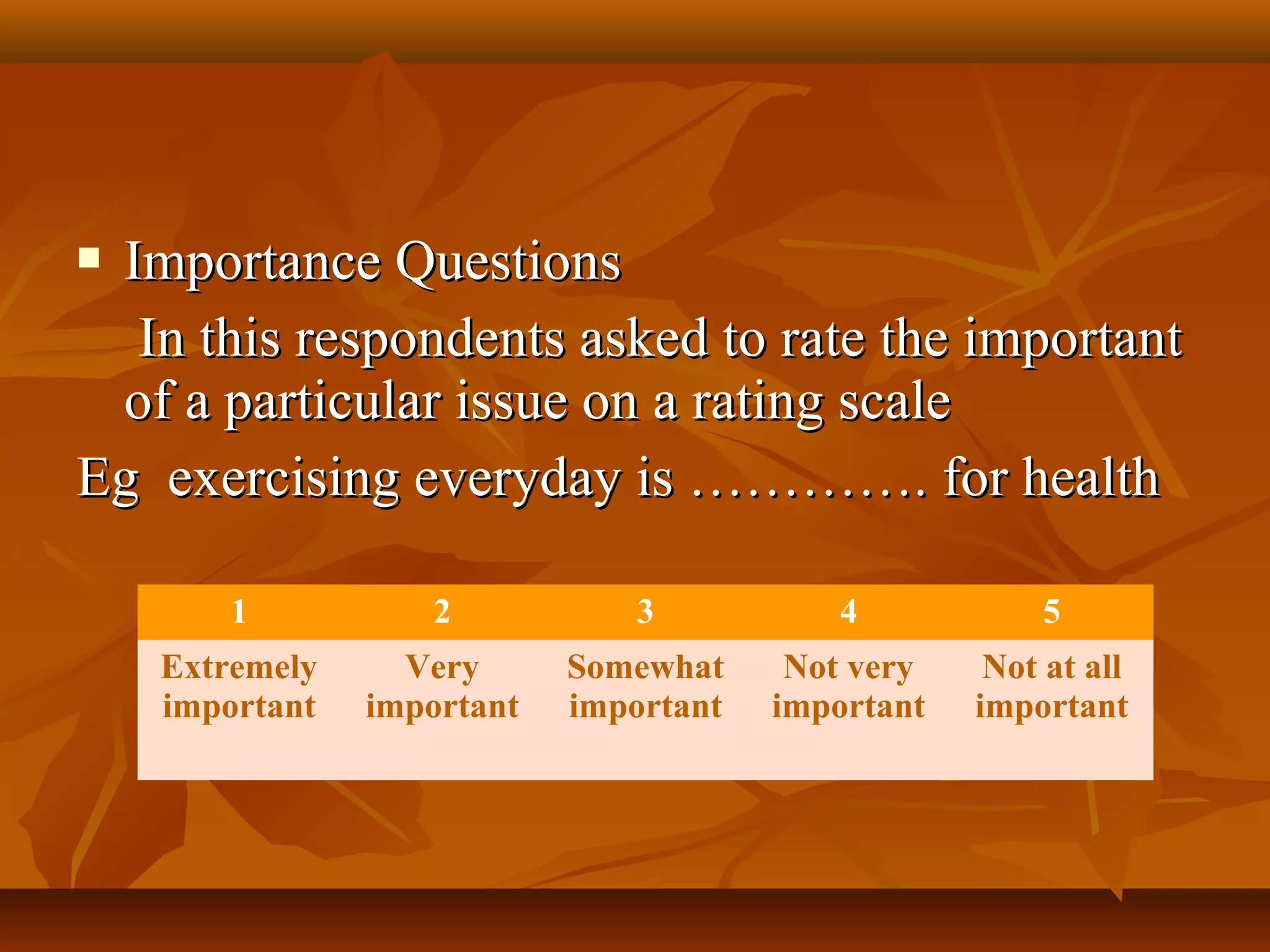  Importance QuestionsImportance Questions
In this respondents asked to rate the importantIn this respondents asked to rate the important
of a particular issue on a rating scaleof a particular issue on a rating scale
Eg exercising everyday is …………. for healthEg exercising everyday is …………. for health
1 2 3 4 5
Extremely
important
Very
important
Somewhat
important
Not very
important
Not at all
important
 