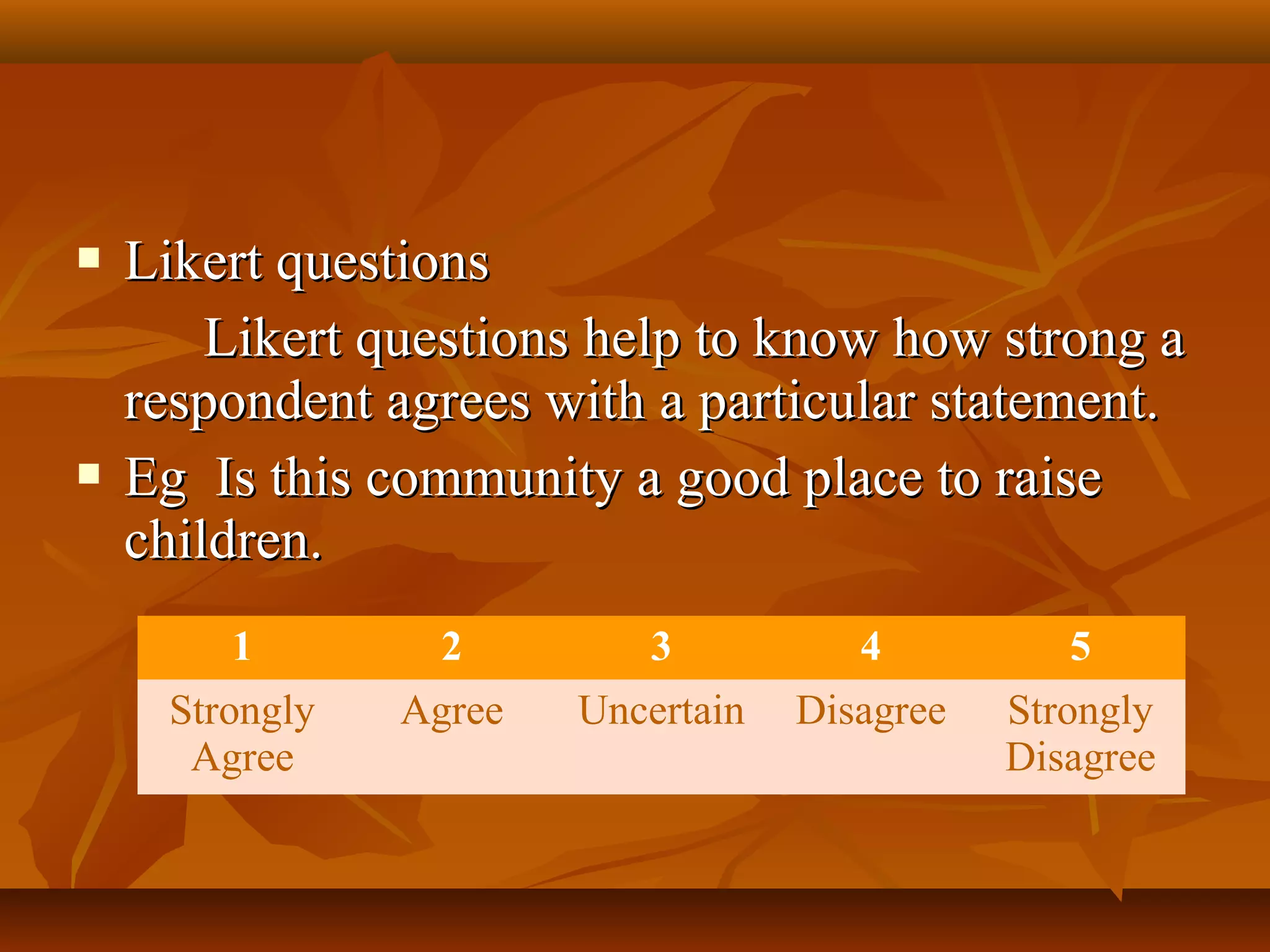  Likert questionsLikert questions
Likert questions help to know how strong aLikert questions help to know how strong a
respondent agrees with a particular statement.respondent agrees with a particular statement.
 Eg Is this community a good place to raiseEg Is this community a good place to raise
children.children.
1 2 3 4 5
Strongly
Agree
Agree Uncertain Disagree Strongly
Disagree
 
