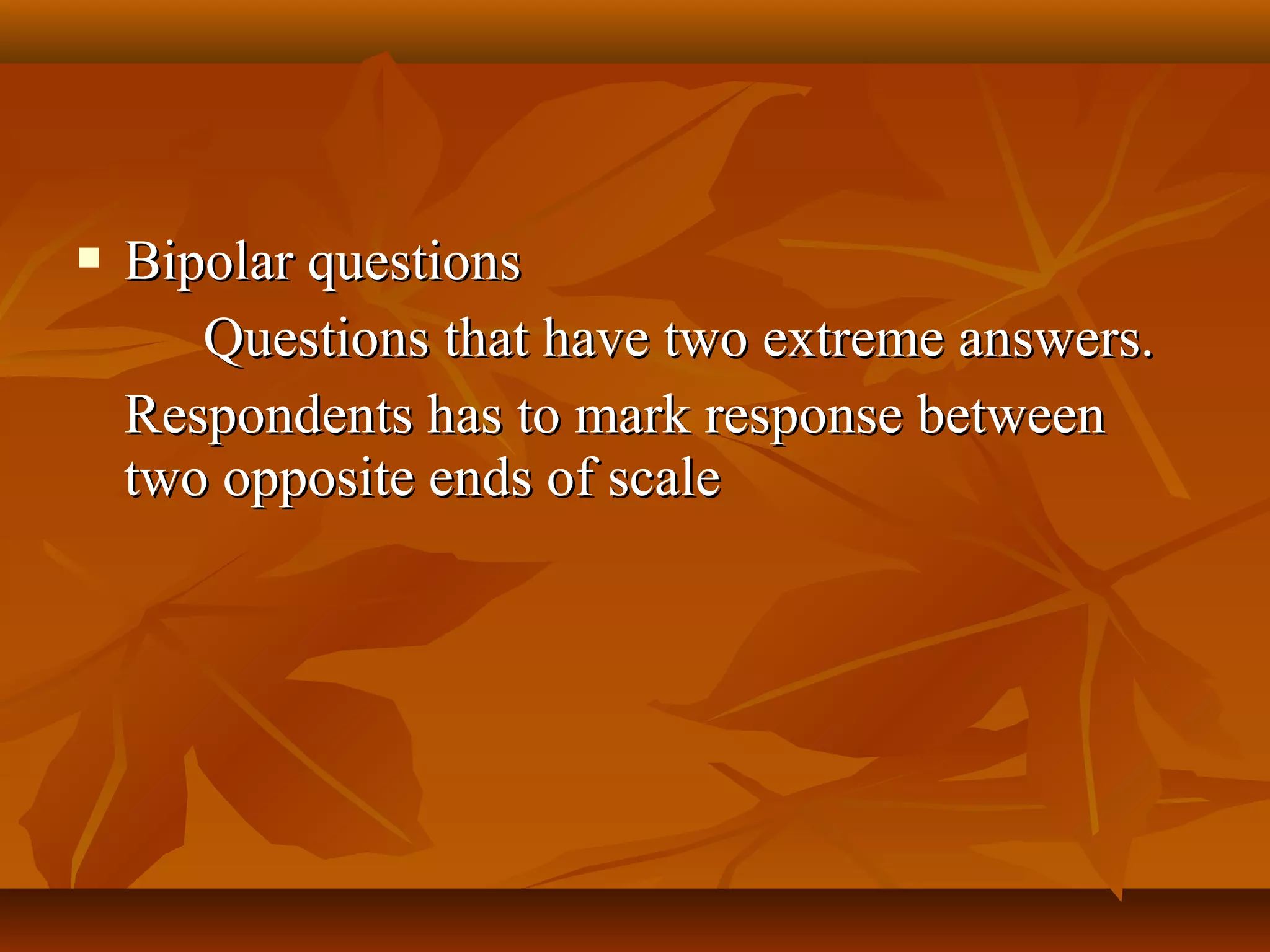  Bipolar questionsBipolar questions
Questions that have two extreme answers.Questions that have two extreme answers.
Respondents has to mark response betweenRespondents has to mark response between
two opposite ends of scaletwo opposite ends of scale
 