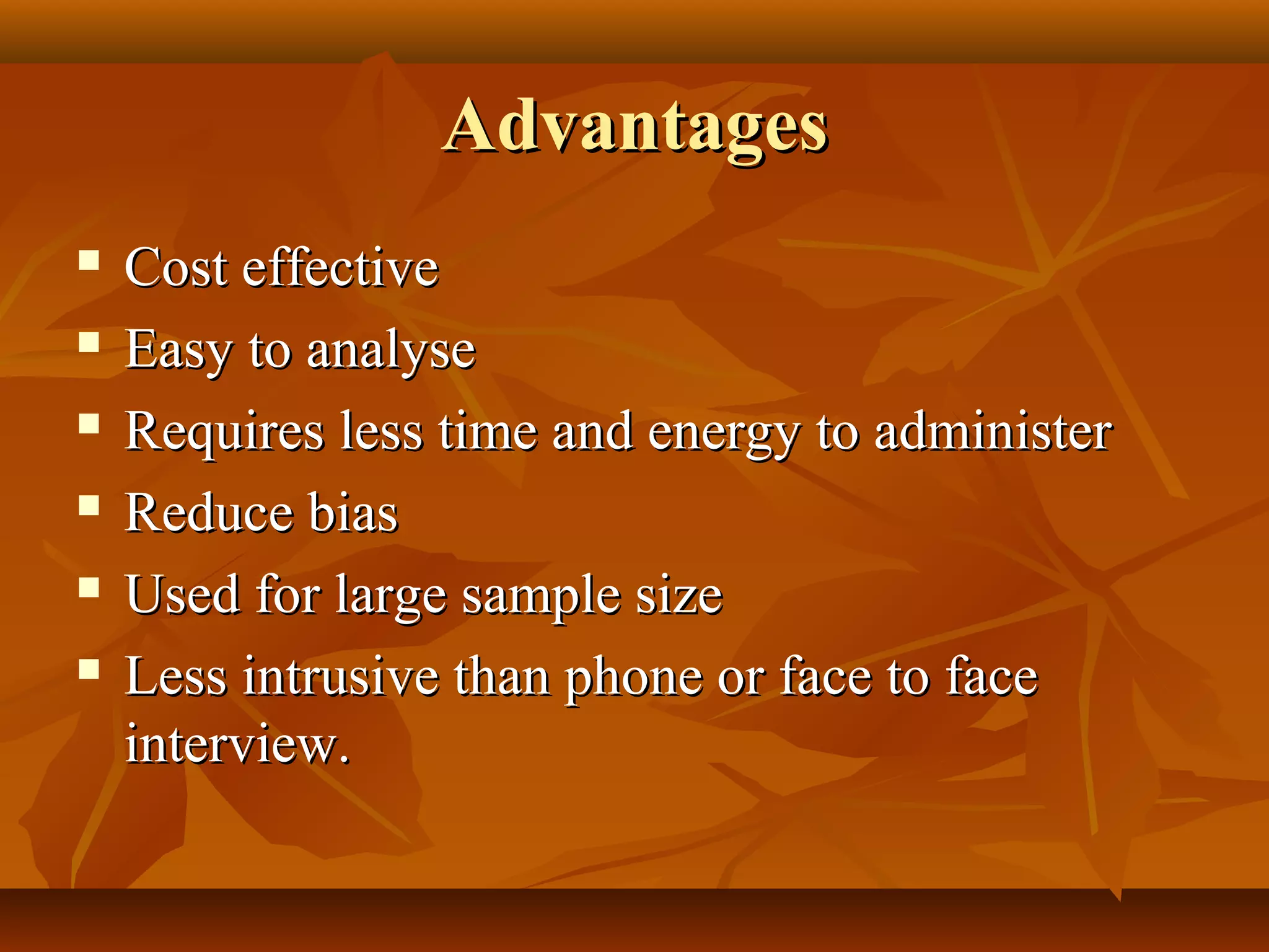 AdvantagesAdvantages
 Cost effectiveCost effective
 Easy to analyseEasy to analyse
 Requires less time and energy to administerRequires less time and energy to administer
 Reduce biasReduce bias
 Used for large sample sizeUsed for large sample size
 Less intrusive than phone or face to faceLess intrusive than phone or face to face
interview.interview.
 