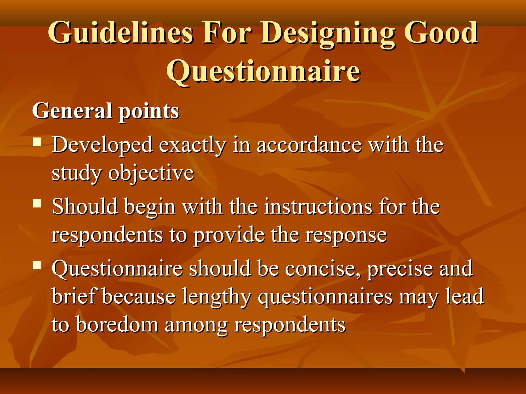 Guidelines For Designing GoodGuidelines For Designing Good
QuestionnaireQuestionnaire
General pointsGeneral points
 Developed exactly in accordance with theDeveloped exactly in accordance with the
study objectivestudy objective
 Should begin with the instructions for theShould begin with the instructions for the
respondents to provide the responserespondents to provide the response
 Questionnaire should be concise, precise andQuestionnaire should be concise, precise and
brief because lengthy questionnaires may leadbrief because lengthy questionnaires may lead
to boredom among respondentsto boredom among respondents
 