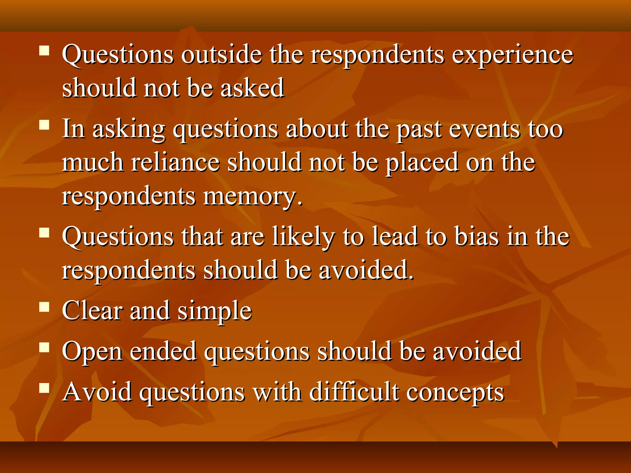  Questions outside the respondents experienceQuestions outside the respondents experience
should not be askedshould not be asked
 In asking questions about the past events tooIn asking questions about the past events too
much reliance should not be placed on themuch reliance should not be placed on the
respondents memory.respondents memory.
 Questions that are likely to lead to bias in theQuestions that are likely to lead to bias in the
respondents should be avoided.respondents should be avoided.
 Clear and simpleClear and simple
 Open ended questions should be avoidedOpen ended questions should be avoided
 Avoid questions with difficult conceptsAvoid questions with difficult concepts
 