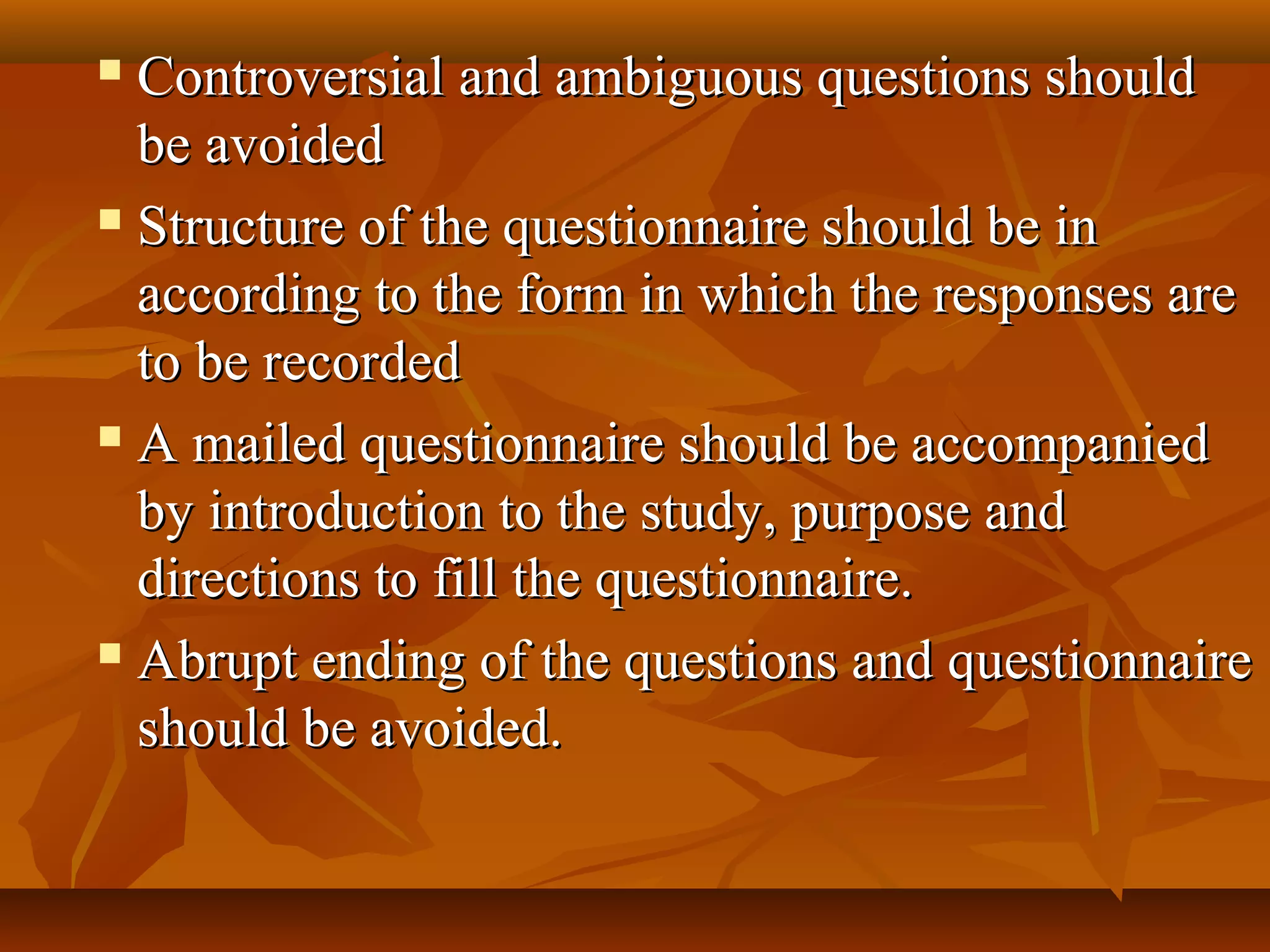  Controversial and ambiguous questions shouldControversial and ambiguous questions should
be avoidedbe avoided
 Structure of the questionnaire should be inStructure of the questionnaire should be in
according to the form in which the responses areaccording to the form in which the responses are
to be recordedto be recorded
 A mailed questionnaire should be accompaniedA mailed questionnaire should be accompanied
by introduction to the study, purpose andby introduction to the study, purpose and
directions to fill the questionnaire.directions to fill the questionnaire.
 Abrupt ending of the questions and questionnaireAbrupt ending of the questions and questionnaire
should be avoided.should be avoided.
 