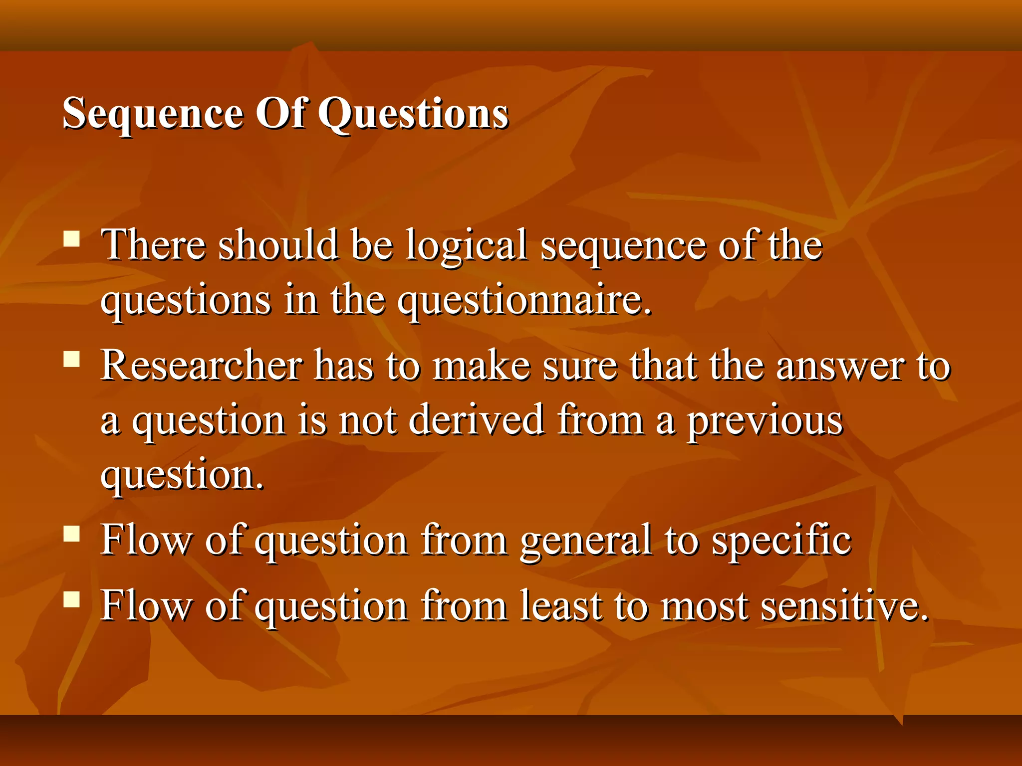 Sequence Of QuestionsSequence Of Questions
 There should be logical sequence of theThere should be logical sequence of the
questions in the questionnaire.questions in the questionnaire.
 Researcher has to make sure that the answer toResearcher has to make sure that the answer to
a question is not derived from a previousa question is not derived from a previous
question.question.
 Flow of question from general to specificFlow of question from general to specific
 Flow of question from least to most sensitive.Flow of question from least to most sensitive.
 
