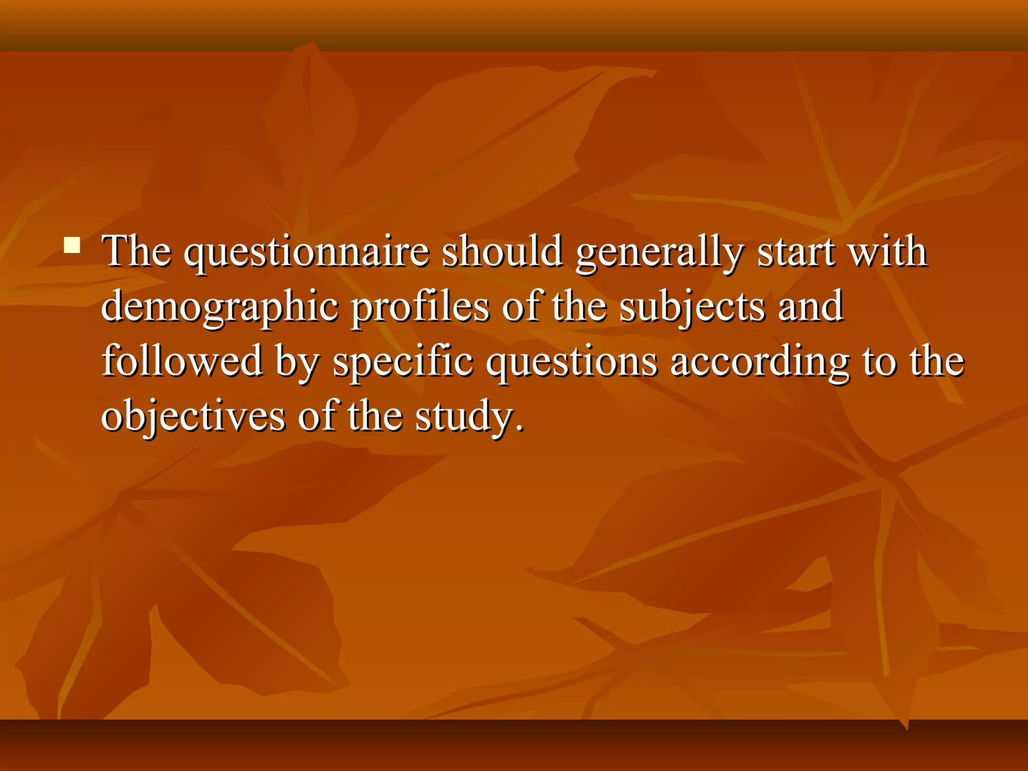  The questionnaire should generally start withThe questionnaire should generally start with
demographic profiles of the subjects anddemographic profiles of the subjects and
followed by specific questions according to thefollowed by specific questions according to the
objectives of the study.objectives of the study.
 