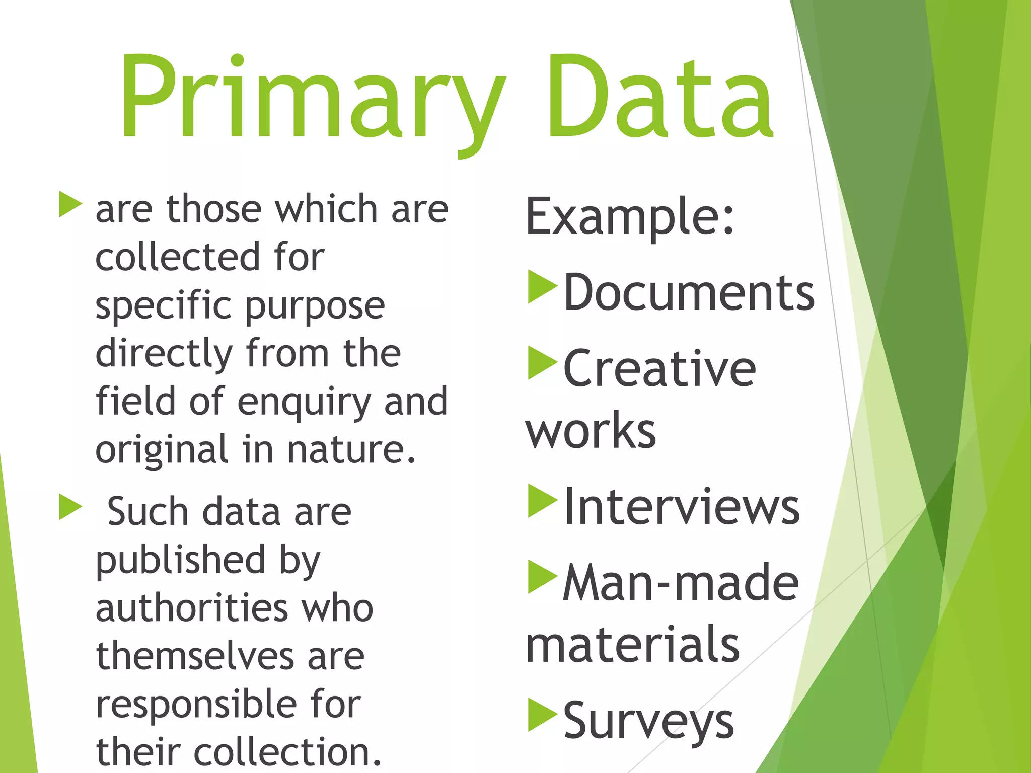 Primary Data
 are those which are
collected for
specific purpose
directly from the
field of enquiry and
original in nature.
 Such data are
published by
authorities who
themselves are
responsible for
their collection.
Example:
Documents
Creative
works
Interviews
Man-made
materials
Surveys
 