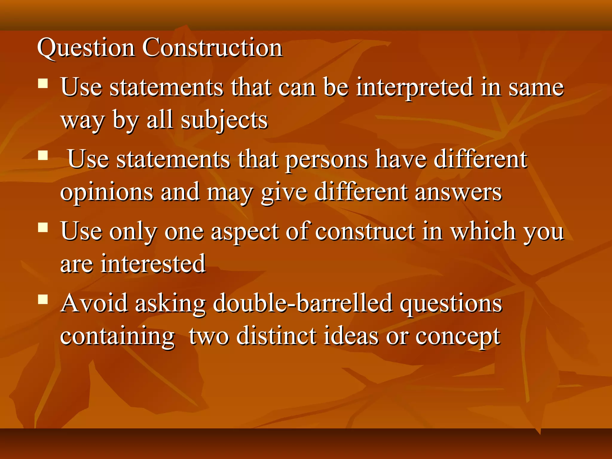 Question ConstructionQuestion Construction
 Use statements that can be interpreted in sameUse statements that can be interpreted in same
way by all subjectsway by all subjects
 Use statements that persons have differentUse statements that persons have different
opinions and may give different answersopinions and may give different answers
 Use only one aspect of construct in which youUse only one aspect of construct in which you
are interestedare interested
 Avoid asking double-barrelled questionsAvoid asking double-barrelled questions
containing two distinct ideas or conceptcontaining two distinct ideas or concept
 