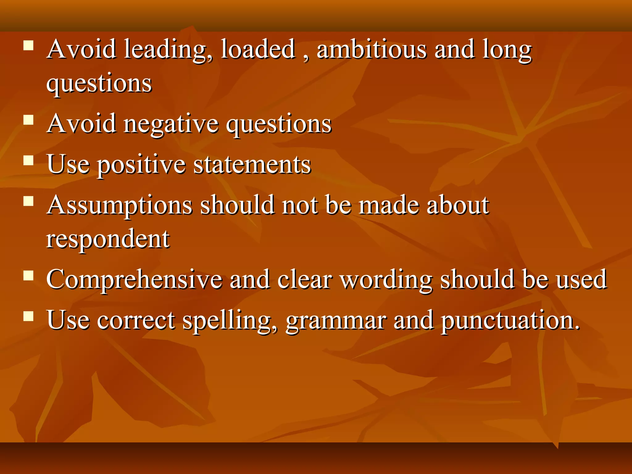  Avoid leading, loaded , ambitious and longAvoid leading, loaded , ambitious and long
questionsquestions
 Avoid negative questionsAvoid negative questions
 Use positive statementsUse positive statements
 Assumptions should not be made aboutAssumptions should not be made about
respondentrespondent
 Comprehensive and clear wording should be usedComprehensive and clear wording should be used
 Use correct spelling, grammar and punctuation.Use correct spelling, grammar and punctuation.
 