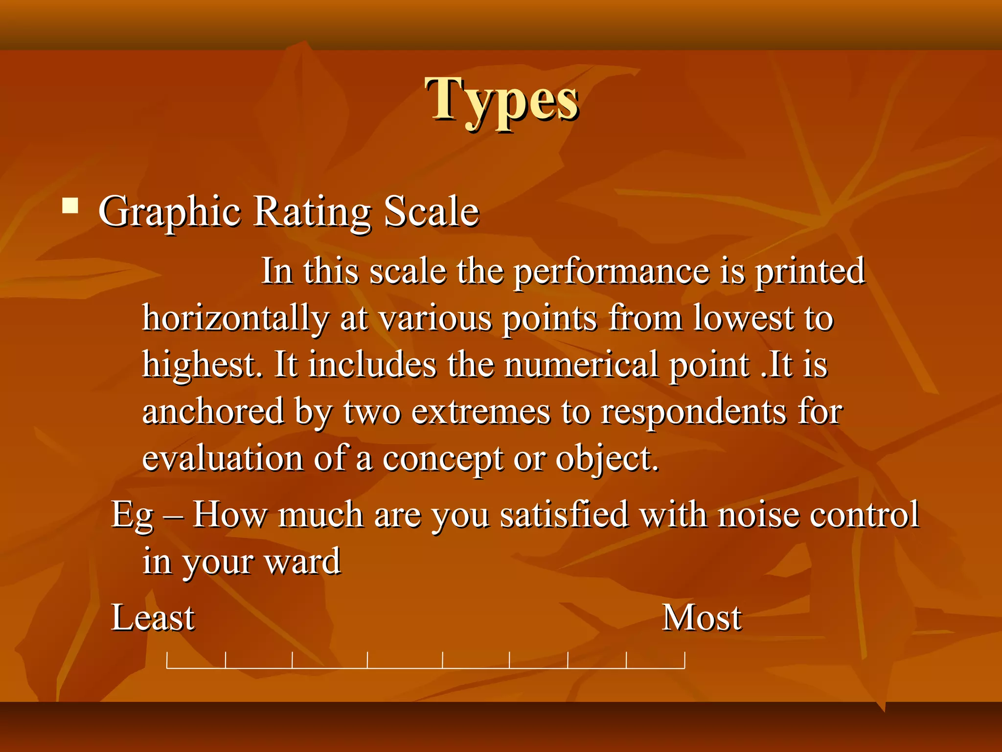 TypesTypes
 Graphic Rating ScaleGraphic Rating Scale
In this scale the performance is printedIn this scale the performance is printed
horizontally at various points from lowest tohorizontally at various points from lowest to
highest. It includes the numerical point .It ishighest. It includes the numerical point .It is
anchored by two extremes to respondents foranchored by two extremes to respondents for
evaluation of a concept or object.evaluation of a concept or object.
Eg – How much are you satisfied with noise controlEg – How much are you satisfied with noise control
in your wardin your ward
LeastLeast MostMost
 