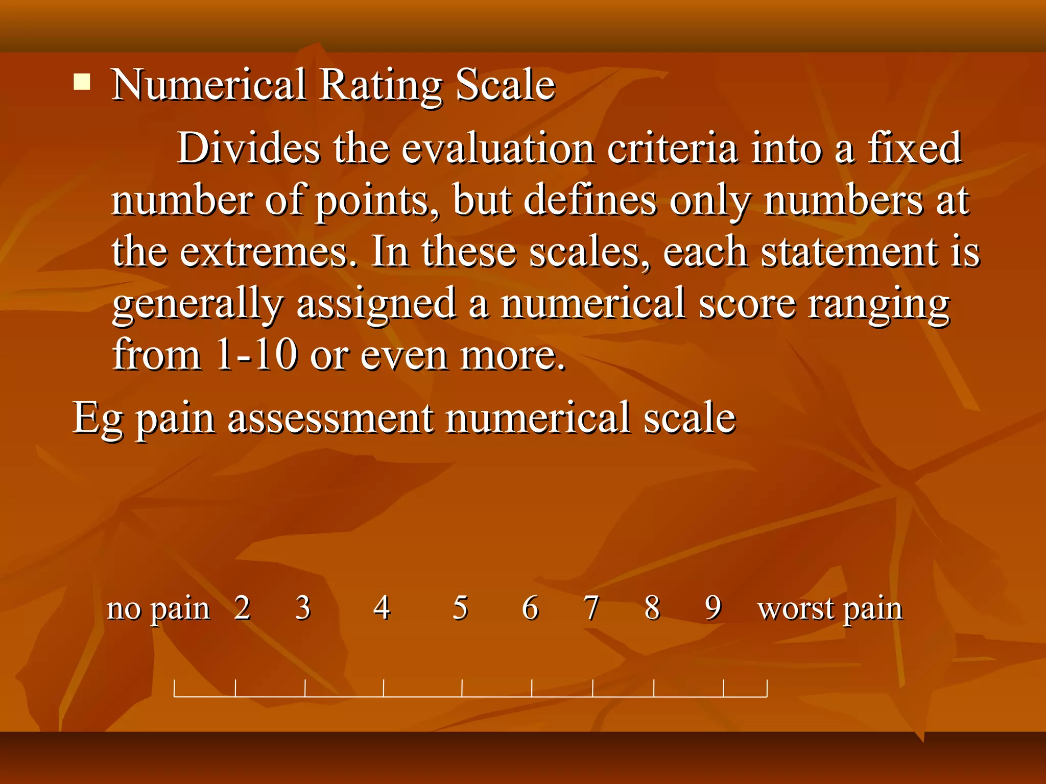  Numerical Rating ScaleNumerical Rating Scale
Divides the evaluation criteria into a fixedDivides the evaluation criteria into a fixed
number of points, but defines only numbers atnumber of points, but defines only numbers at
the extremes. In these scales, each statement isthe extremes. In these scales, each statement is
generally assigned a numerical score ranginggenerally assigned a numerical score ranging
from 1-10 or even more.from 1-10 or even more.
Eg pain assessment numerical scaleEg pain assessment numerical scale
no painno pain 2 3 4 5 6 7 8 9 worst pain2 3 4 5 6 7 8 9 worst pain
 
