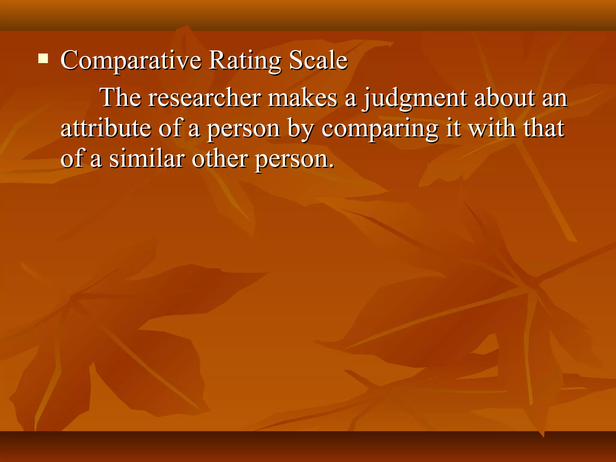  Comparative Rating ScaleComparative Rating Scale
The researcher makes a judgment about anThe researcher makes a judgment about an
attribute of a person by comparing it with thatattribute of a person by comparing it with that
of a similar other person.of a similar other person.
 