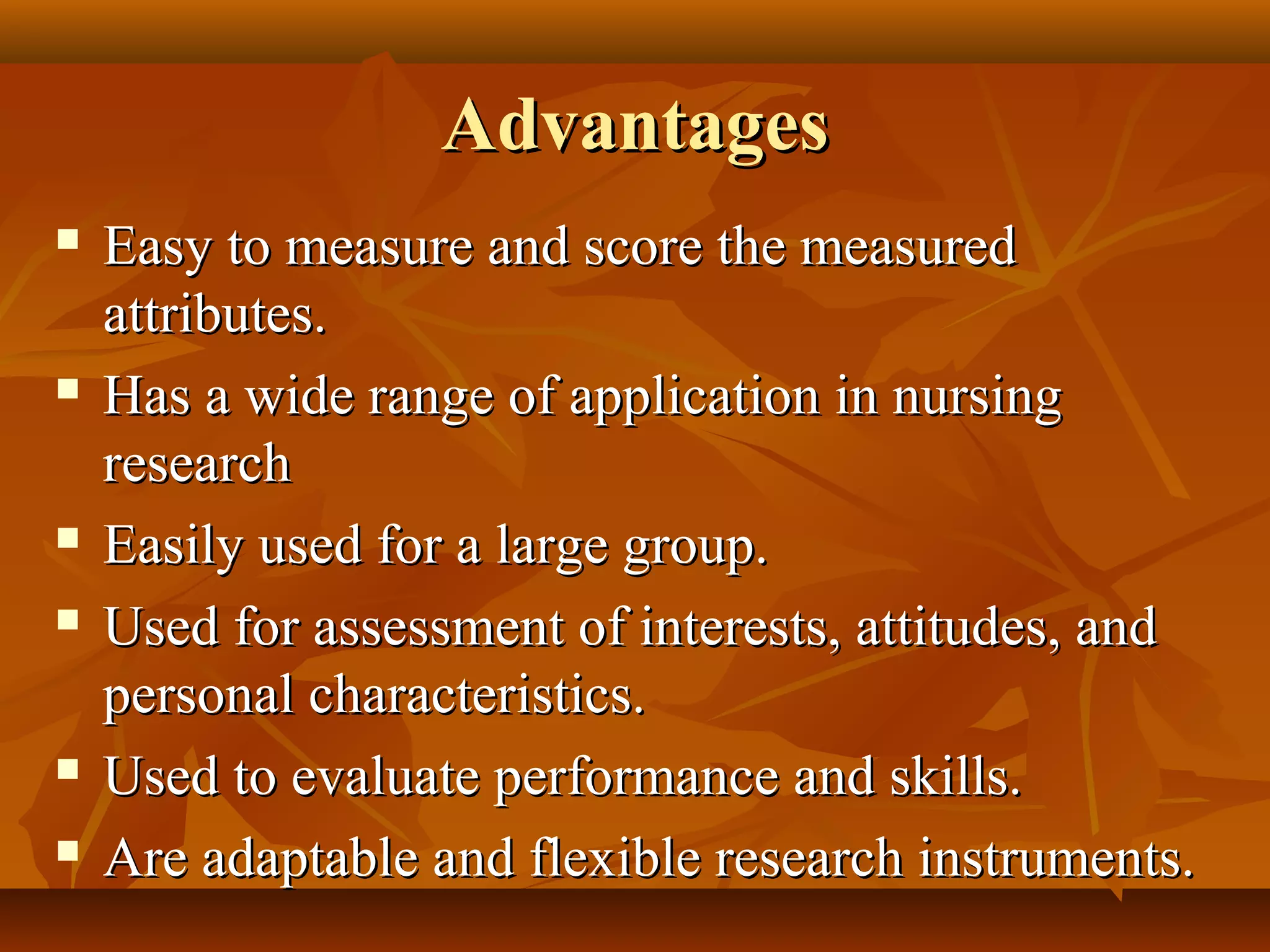 AdvantagesAdvantages
 Easy to measure and score the measuredEasy to measure and score the measured
attributes.attributes.
 Has a wide range of application in nursingHas a wide range of application in nursing
researchresearch
 Easily used for a large group.Easily used for a large group.
 Used for assessment of interests, attitudes, andUsed for assessment of interests, attitudes, and
personal characteristics.personal characteristics.
 Used to evaluate performance and skills.Used to evaluate performance and skills.
 Are adaptable and flexible research instruments.Are adaptable and flexible research instruments.
 