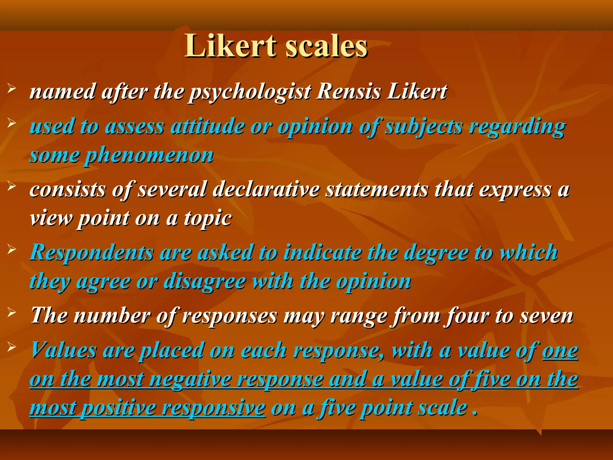Likert scalesLikert scales
 named after the psychologist Rensis Likertnamed after the psychologist Rensis Likert
 used to assess attitude or opinion of subjects regardingused to assess attitude or opinion of subjects regarding
some phenomenonsome phenomenon
 consists of several declarative statements that express aconsists of several declarative statements that express a
view point on a topicview point on a topic
 Respondents are asked to indicate the degree to whichRespondents are asked to indicate the degree to which
they agree or disagree with the opinionthey agree or disagree with the opinion
 The number of responses may range from four to sevenThe number of responses may range from four to seven
 Values are placed on each response, with a value ofValues are placed on each response, with a value of oneone
on the most negative response and a value of five on theon the most negative response and a value of five on the
most positive responsivemost positive responsive on a five point scaleon a five point scale ..
 