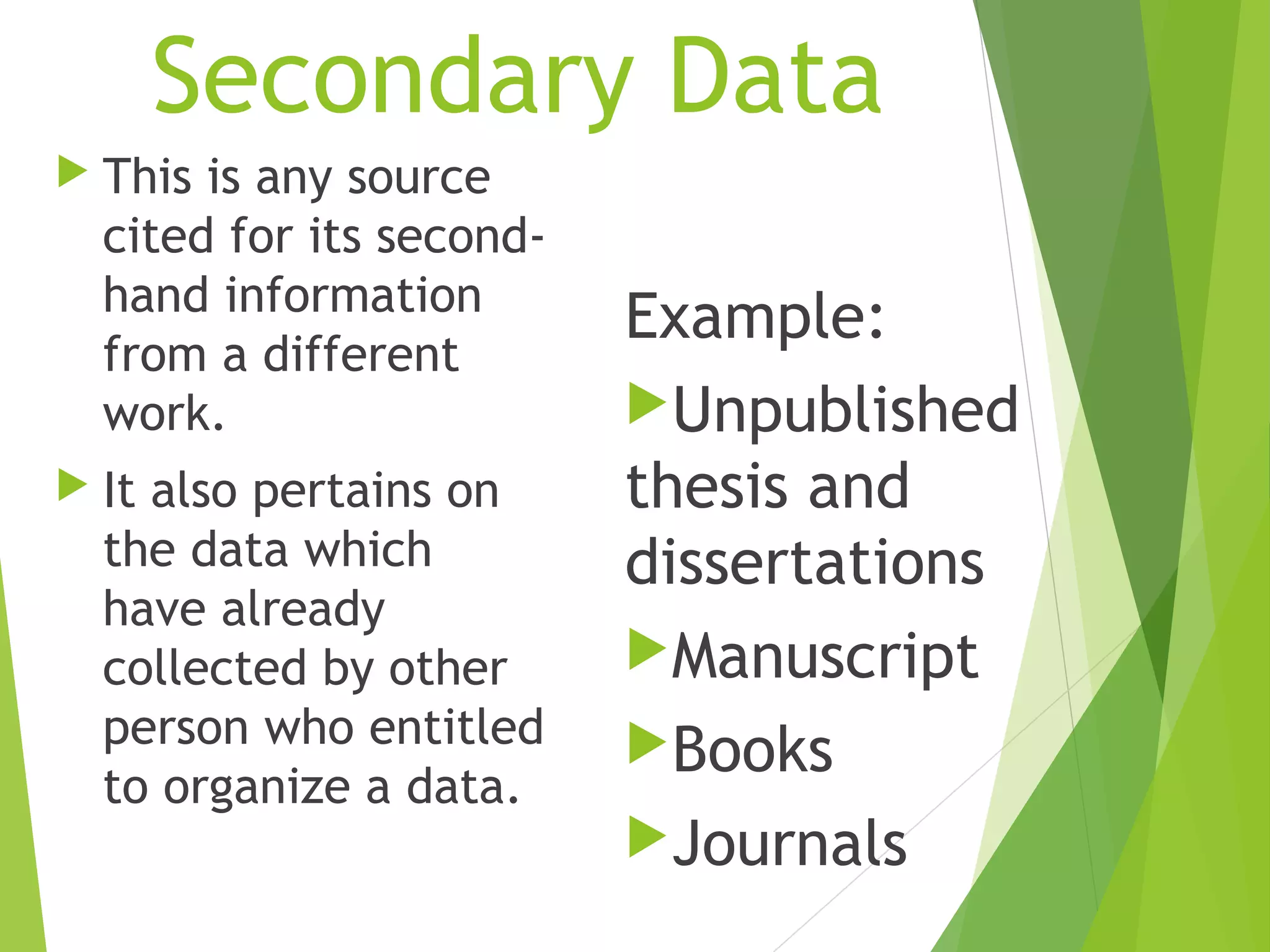 Secondary Data
 This is any source
cited for its second-
hand information
from a different
work.
 It also pertains on
the data which
have already
collected by other
person who entitled
to organize a data.
Example:
Unpublished
thesis and
dissertations
Manuscript
Books
Journals
 