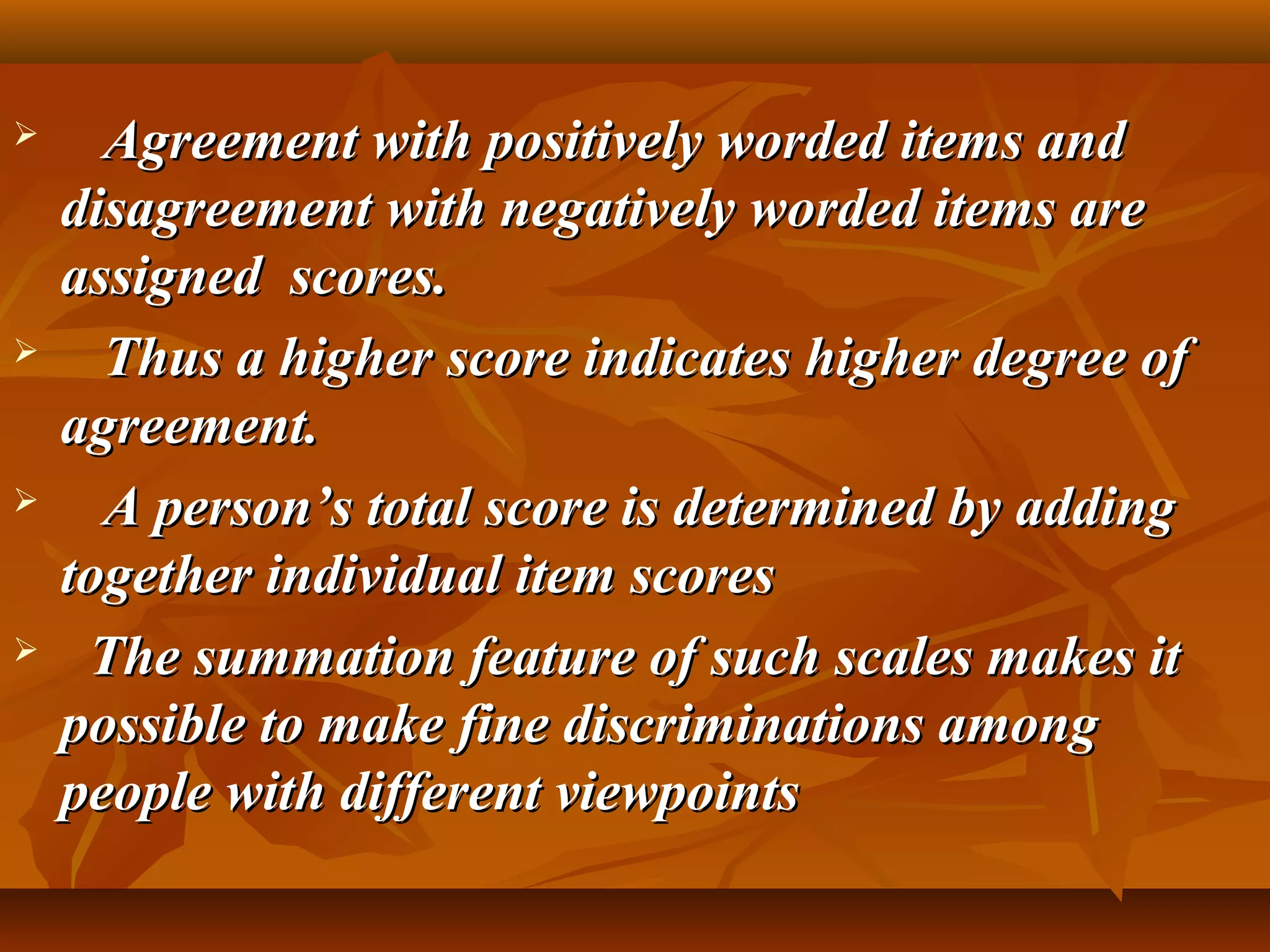  Agreement with positively worded items andAgreement with positively worded items and
disagreement with negatively worded items aredisagreement with negatively worded items are
assigned scores.assigned scores.
 Thus a higher score indicates higher degree ofThus a higher score indicates higher degree of
agreement.agreement.
 A person’s total score is determined by addingA person’s total score is determined by adding
together individual item scorestogether individual item scores
 The summation feature of such scales makes itThe summation feature of such scales makes it
possible to make fine discriminations amongpossible to make fine discriminations among
people with different viewpointspeople with different viewpoints
 