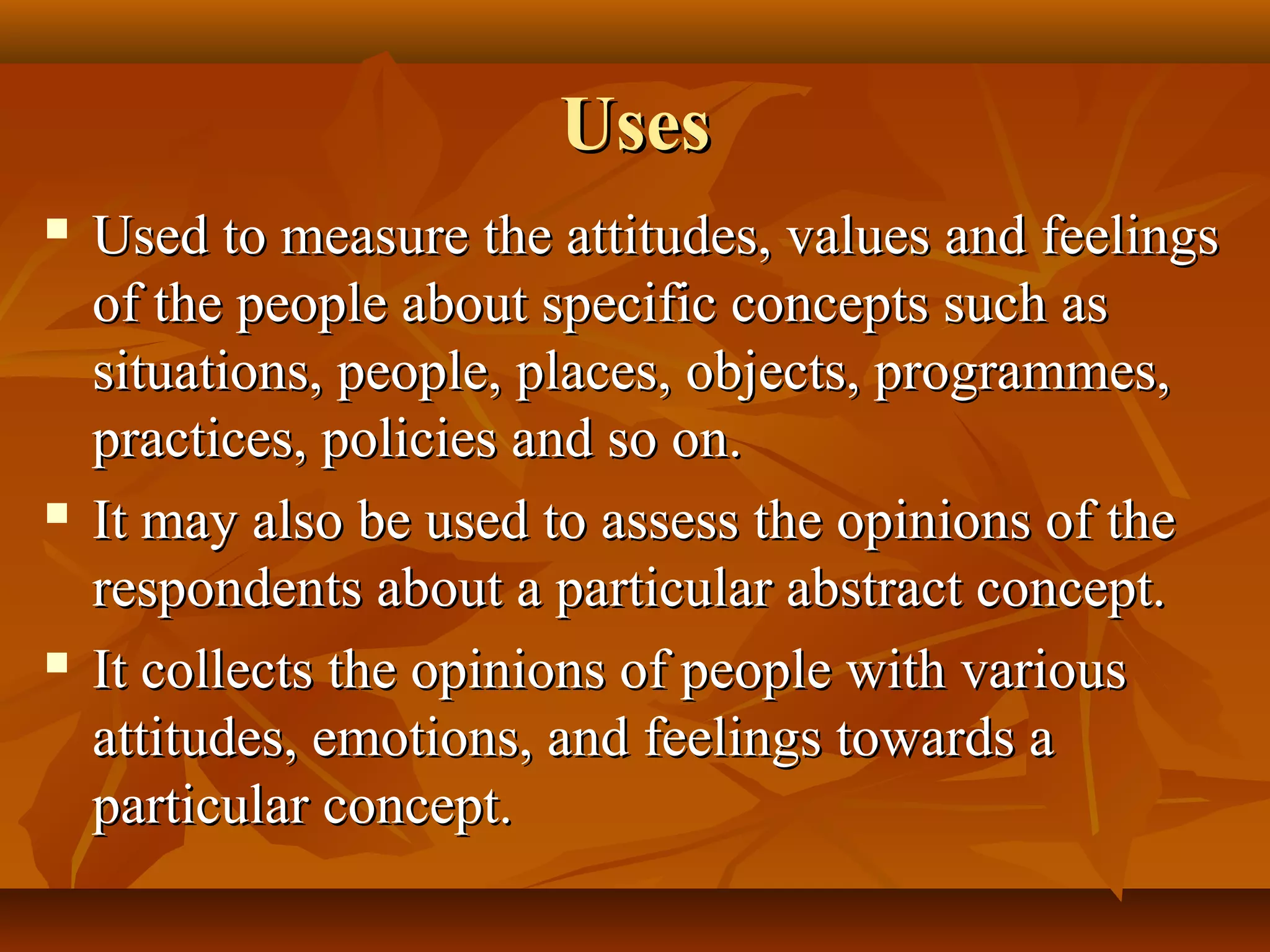 UsesUses
 Used to measure the attitudes, values and feelingsUsed to measure the attitudes, values and feelings
of the people about specific concepts such asof the people about specific concepts such as
situations, people, places, objects, programmes,situations, people, places, objects, programmes,
practices, policies and so on.practices, policies and so on.
 It may also be used to assess the opinions of theIt may also be used to assess the opinions of the
respondents about a particular abstract concept.respondents about a particular abstract concept.
 It collects the opinions of people with variousIt collects the opinions of people with various
attitudes, emotions, and feelings towards aattitudes, emotions, and feelings towards a
particular concept.particular concept.
 