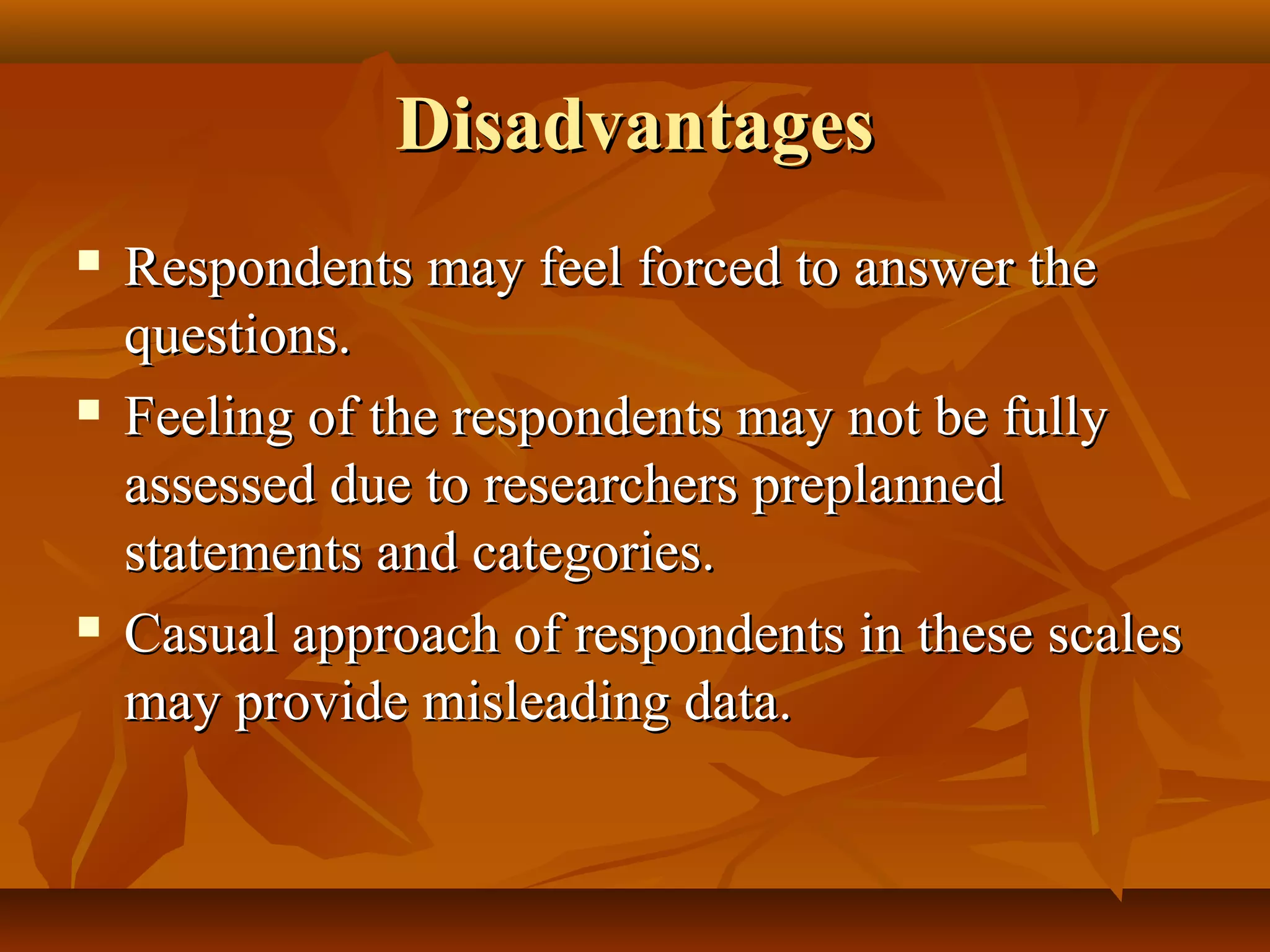 DisadvantagesDisadvantages
 Respondents may feel forced to answer theRespondents may feel forced to answer the
questions.questions.
 Feeling of the respondents may not be fullyFeeling of the respondents may not be fully
assessed due to researchers preplannedassessed due to researchers preplanned
statements and categories.statements and categories.
 Casual approach of respondents in these scalesCasual approach of respondents in these scales
may provide misleading data.may provide misleading data.
 