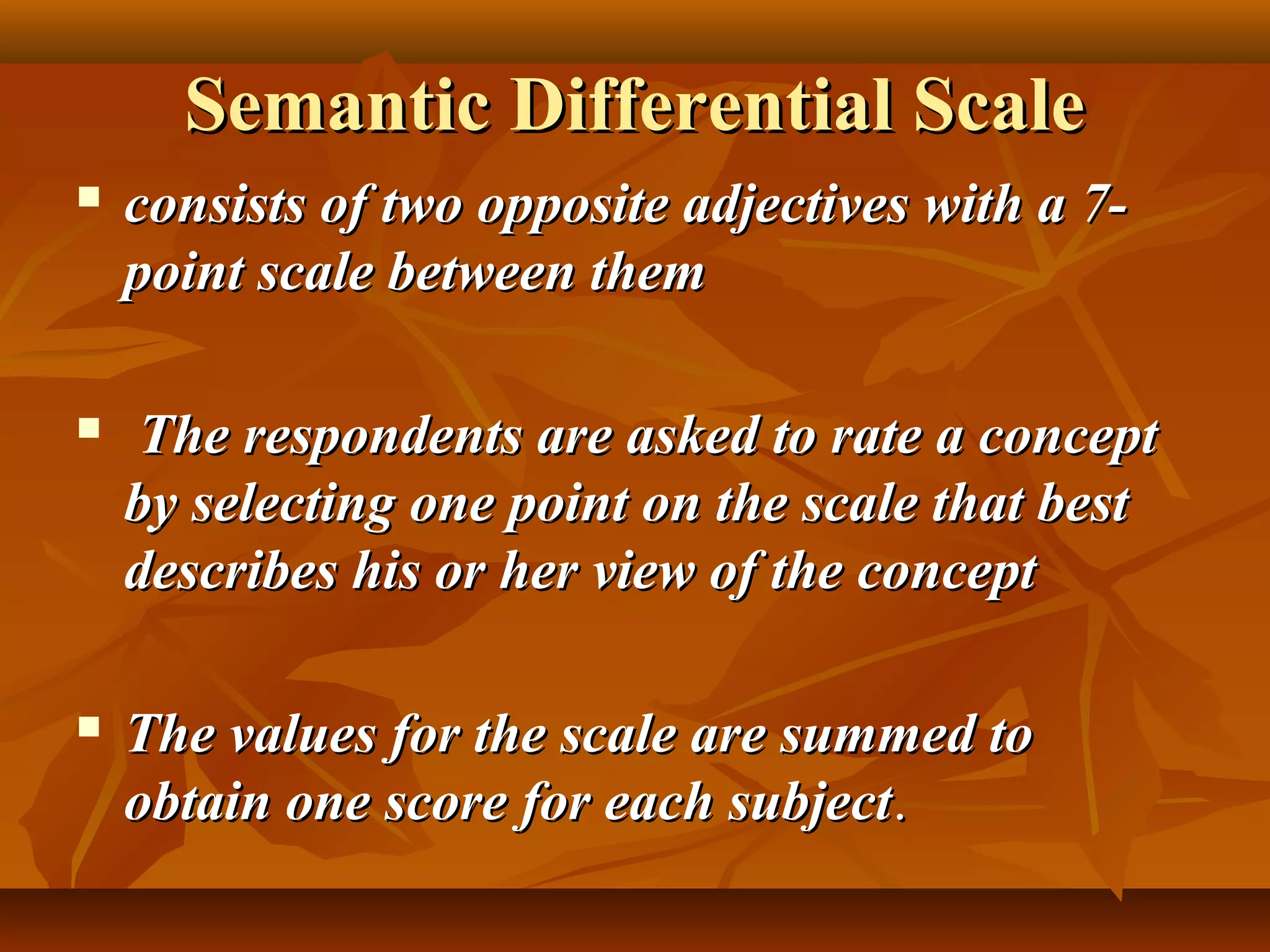 Semantic Differential ScaleSemantic Differential Scale
 consists of two opposite adjectives with a 7-consists of two opposite adjectives with a 7-
point scale between thempoint scale between them
 The respondents are asked to rate a conceptThe respondents are asked to rate a concept
by selecting one point on the scale that bestby selecting one point on the scale that best
describes his or her view of the conceptdescribes his or her view of the concept
 The values for the scale are summed toThe values for the scale are summed to
obtain one score for each subjectobtain one score for each subject..
 