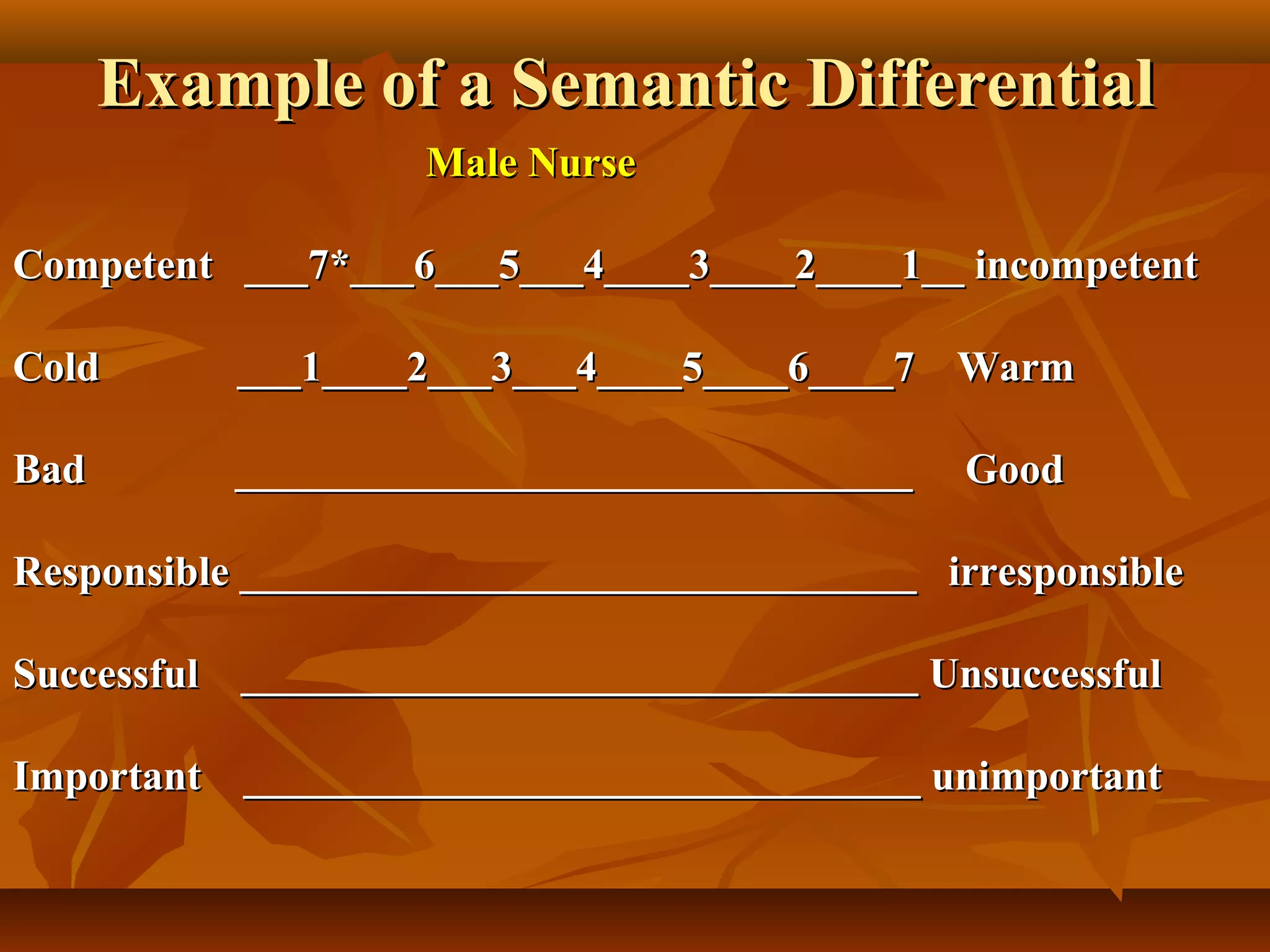 Example of a Semantic DifferentialExample of a Semantic Differential
Male NurseMale Nurse
Competent ___7*___6___5___4____3____2____1__ incompetentCompetent ___7*___6___5___4____3____2____1__ incompetent
Cold ___1____2___3___4____5____6____7 WarmCold ___1____2___3___4____5____6____7 Warm
BadBad ________________________________ Good________________________________ Good
Responsible ________________________________ irresponsibleResponsible ________________________________ irresponsible
Successful ________________________________ UnsuccessfulSuccessful ________________________________ Unsuccessful
Important ________________________________ unimportantImportant ________________________________ unimportant
 