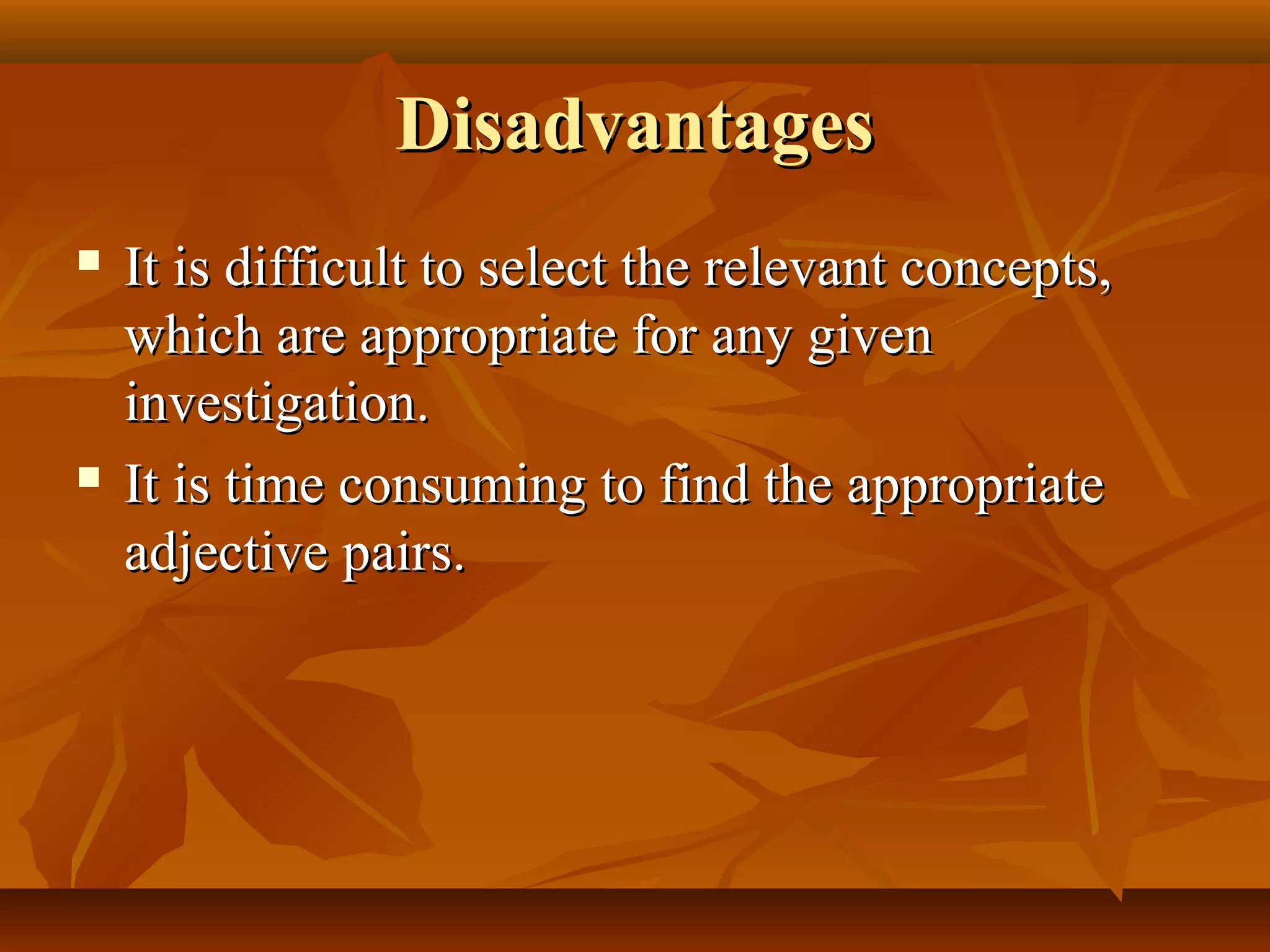 DisadvantagesDisadvantages
 It is difficult to select the relevant concepts,It is difficult to select the relevant concepts,
which are appropriate for any givenwhich are appropriate for any given
investigation.investigation.
 It is time consuming to find the appropriateIt is time consuming to find the appropriate
adjective pairs.adjective pairs.
 