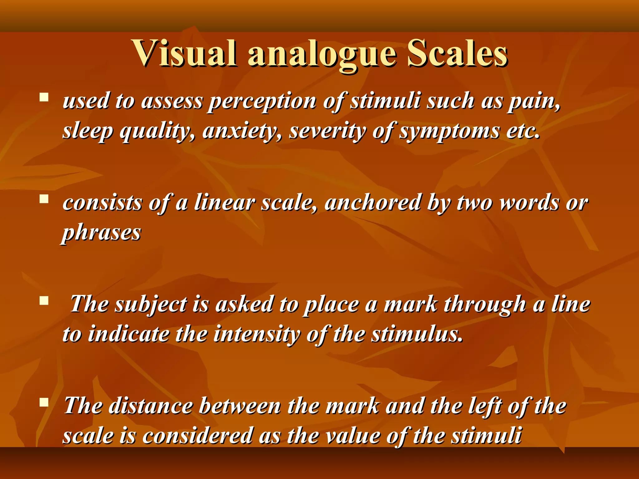 Visual analogue ScalesVisual analogue Scales
 used to assess perception of stimuli such as pain,used to assess perception of stimuli such as pain,
sleep quality, anxiety, severity of symptoms etc.sleep quality, anxiety, severity of symptoms etc.
 consists of a linear scale, anchored by two words orconsists of a linear scale, anchored by two words or
phrasesphrases
 The subject is asked to place a mark through a lineThe subject is asked to place a mark through a line
to indicate the intensity of the stimulus.to indicate the intensity of the stimulus.
 The distance between the mark and the left of theThe distance between the mark and the left of the
scale is considered as the value of the stimuliscale is considered as the value of the stimuli
 