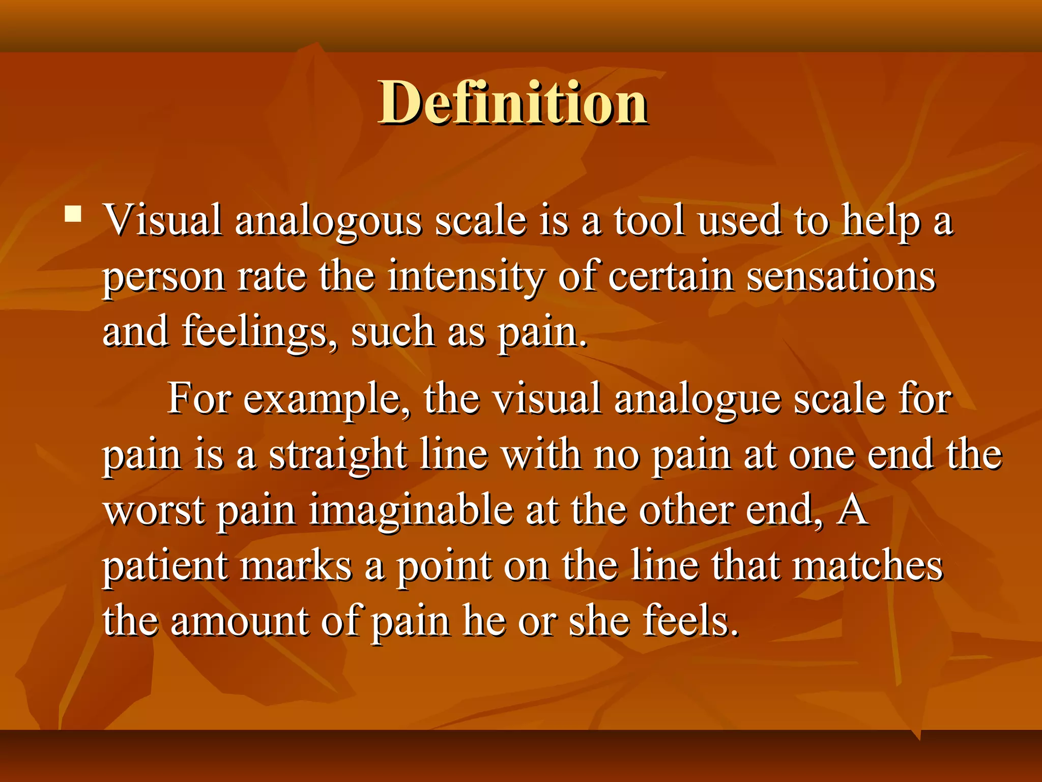 DefinitionDefinition
 Visual analogous scale is a tool used to help aVisual analogous scale is a tool used to help a
person rate the intensity of certain sensationsperson rate the intensity of certain sensations
and feelings, such as pain.and feelings, such as pain.
For example, the visual analogue scale forFor example, the visual analogue scale for
pain is a straight line with no pain at one end thepain is a straight line with no pain at one end the
worst pain imaginable at the other end, Aworst pain imaginable at the other end, A
patient marks a point on the line that matchespatient marks a point on the line that matches
the amount of pain he or she feels.the amount of pain he or she feels.
 