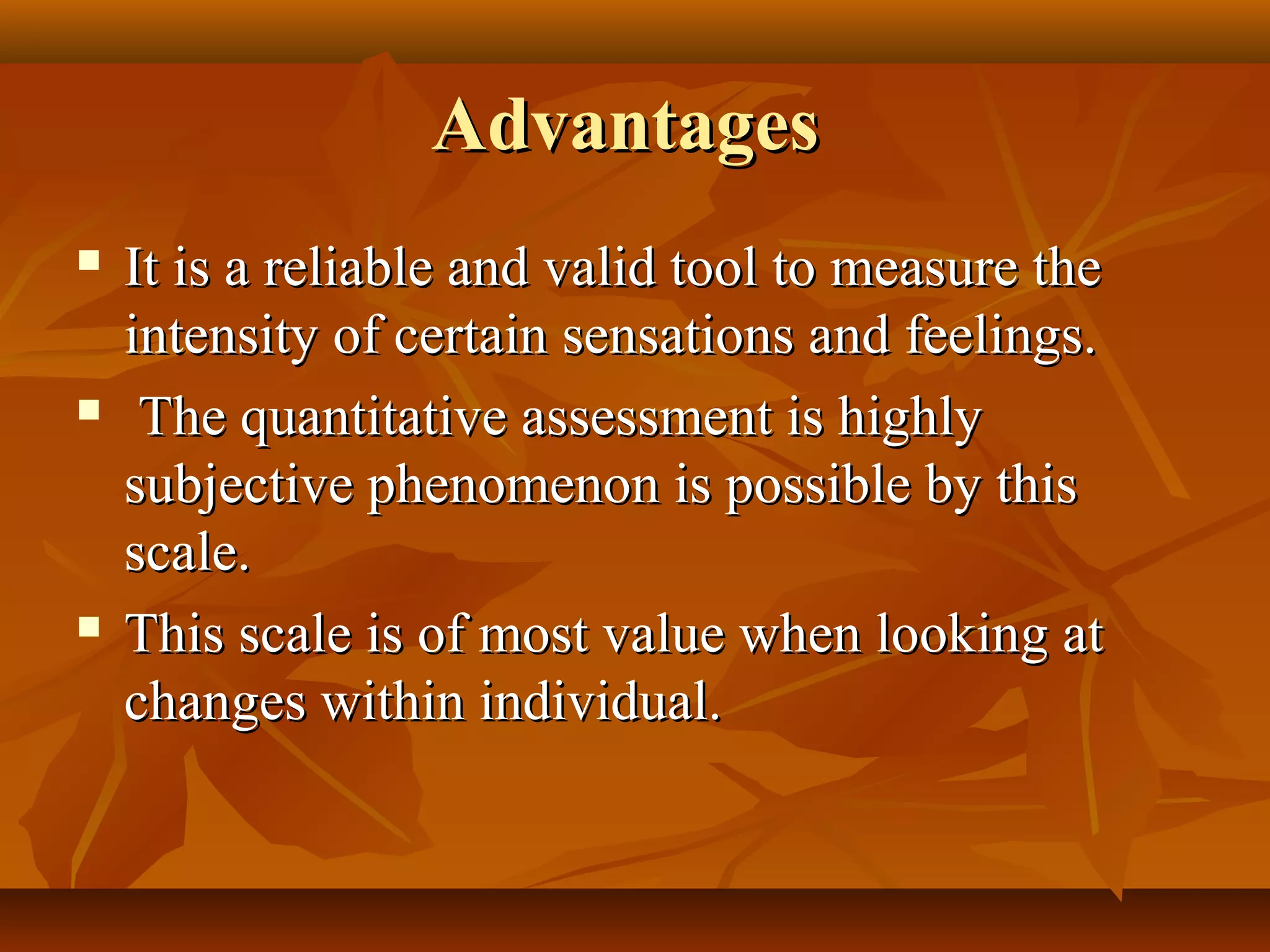 AdvantagesAdvantages
 It is a reliable and valid tool to measure theIt is a reliable and valid tool to measure the
intensity of certain sensations and feelings.intensity of certain sensations and feelings.
 The quantitative assessment is highlyThe quantitative assessment is highly
subjective phenomenon is possible by thissubjective phenomenon is possible by this
scale.scale.
 This scale is of most value when looking atThis scale is of most value when looking at
changes within individual.changes within individual.
 