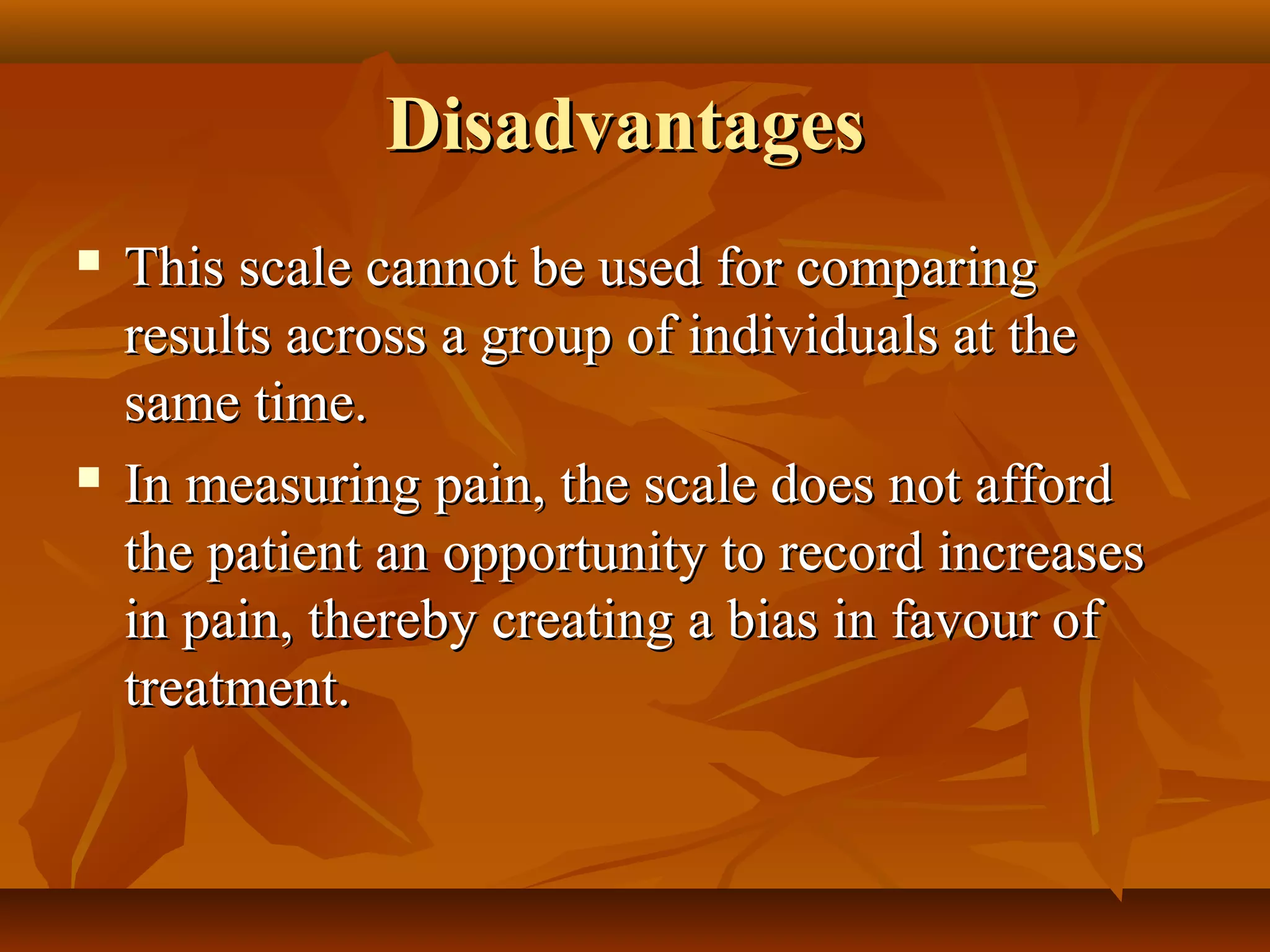 DisadvantagesDisadvantages
 This scale cannot be used for comparingThis scale cannot be used for comparing
results across a group of individuals at theresults across a group of individuals at the
same time.same time.
 In measuring pain, the scale does not affordIn measuring pain, the scale does not afford
the patient an opportunity to record increasesthe patient an opportunity to record increases
in pain, thereby creating a bias in favour ofin pain, thereby creating a bias in favour of
treatment.treatment.
 