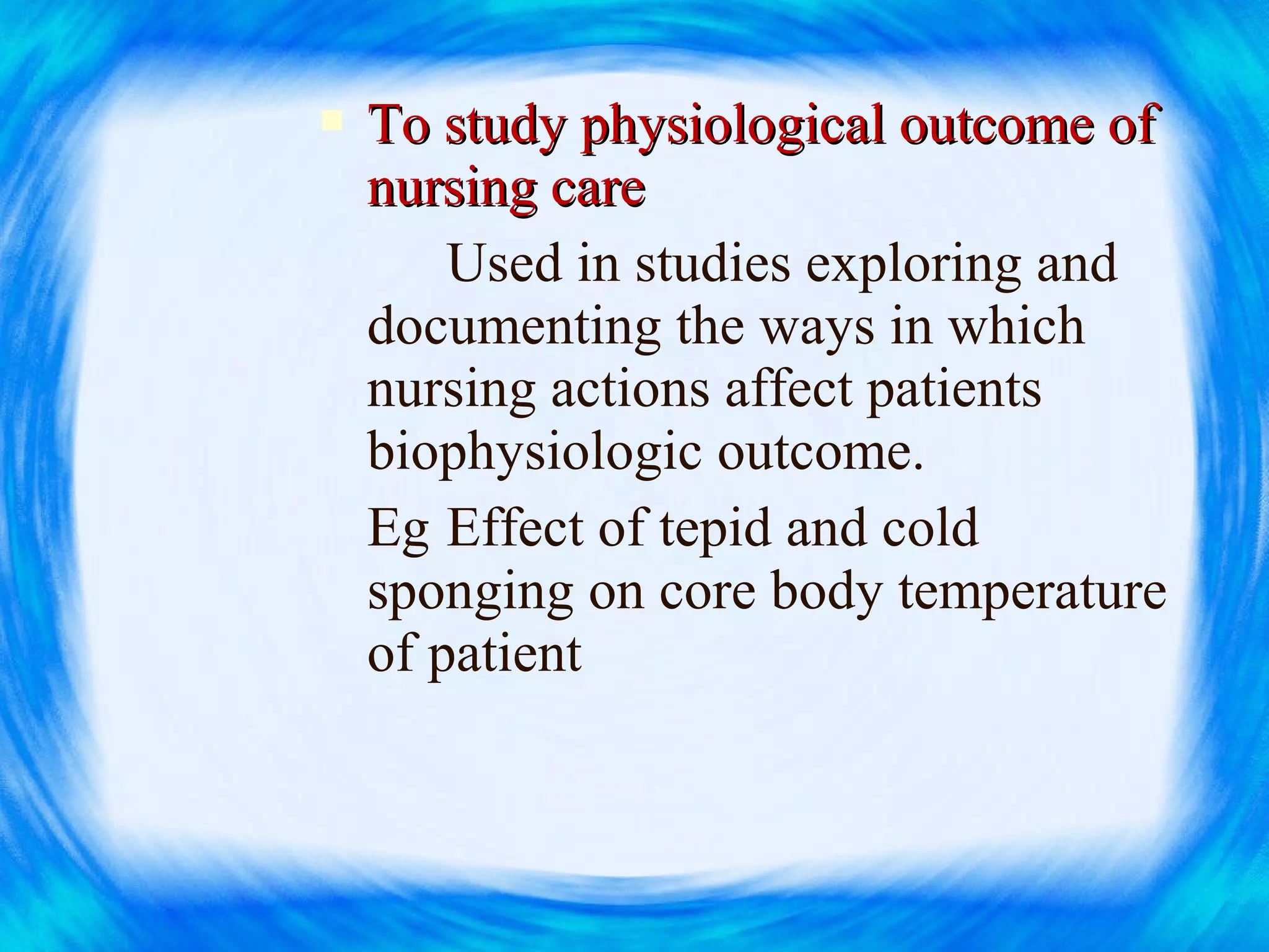  To study physiological outcome ofTo study physiological outcome of
nursing carenursing care
Used in studies exploring and
documenting the ways in which
nursing actions affect patients
biophysiologic outcome.
Eg Effect of tepid and cold
sponging on core body temperature
of patient
 