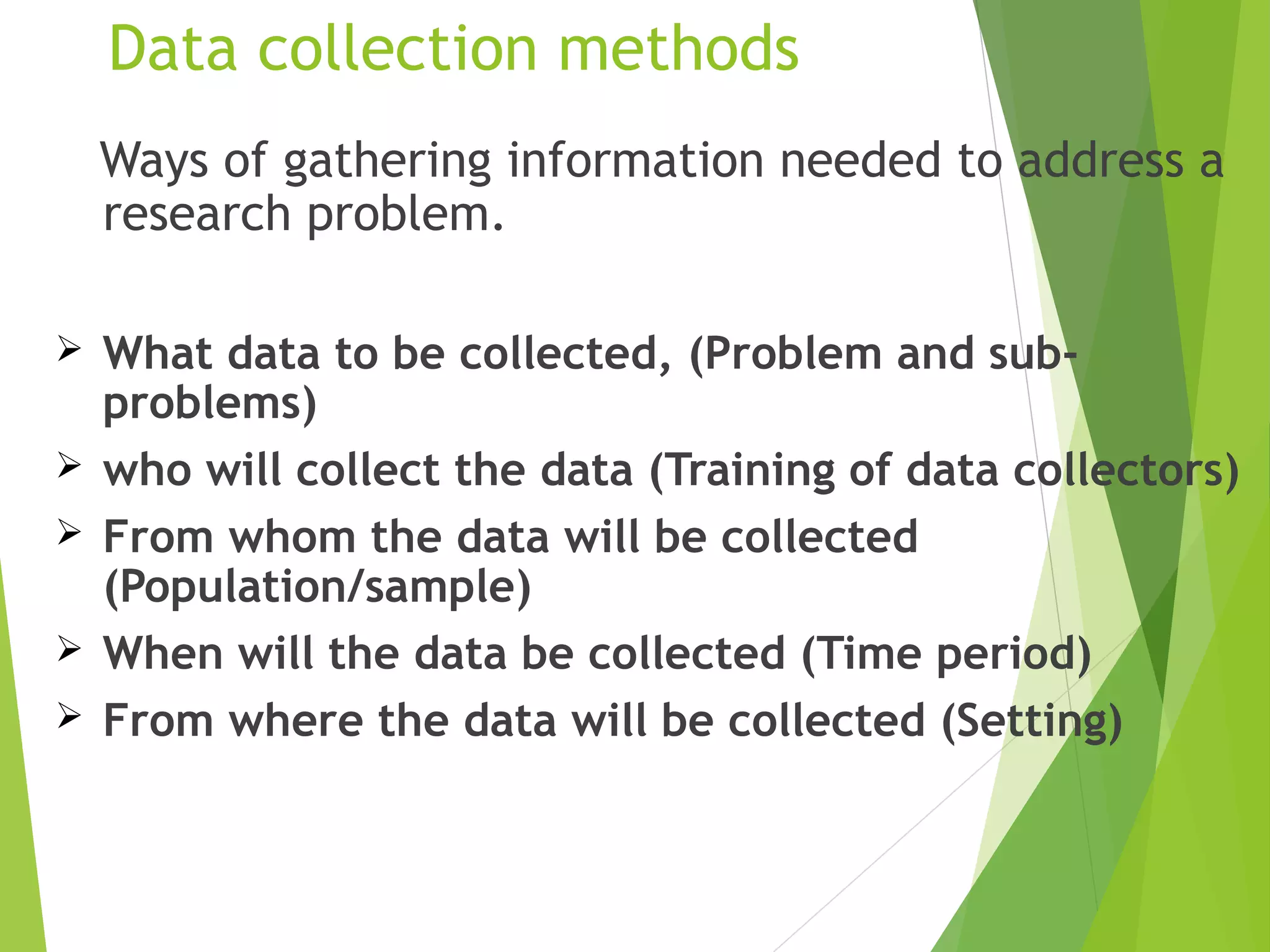 Data collection methods
Ways of gathering information needed to address a
research problem.
 What data to be collected, (Problem and sub-
problems)
 who will collect the data (Training of data collectors)
 From whom the data will be collected
(Population/sample)
 When will the data be collected (Time period)
 From where the data will be collected (Setting)
 