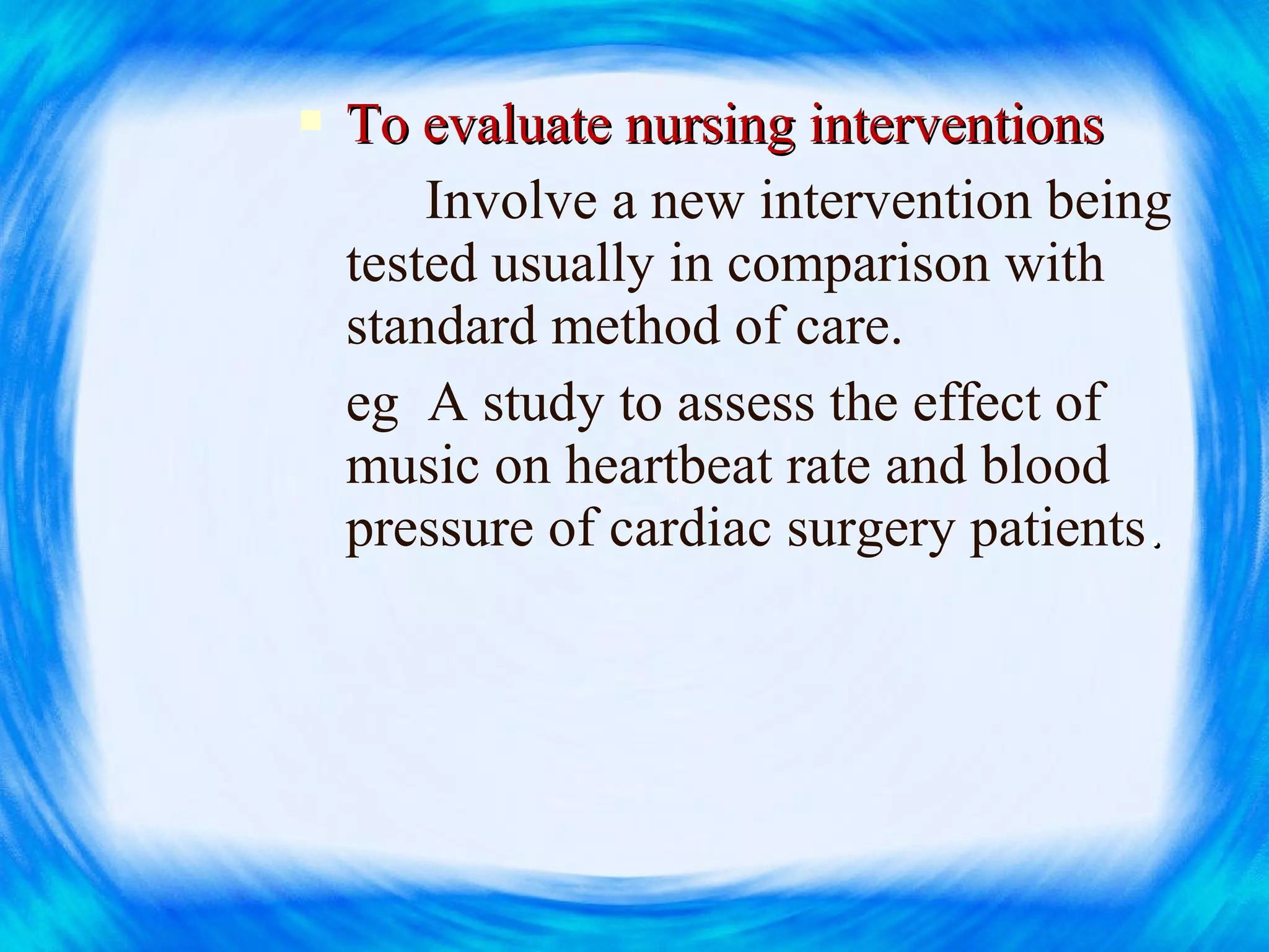  To evaluate nursing interventionsTo evaluate nursing interventions
Involve a new intervention being
tested usually in comparison with
standard method of care.
eg A study to assess the effect of
music on heartbeat rate and blood
pressure of cardiac surgery patients..
 
