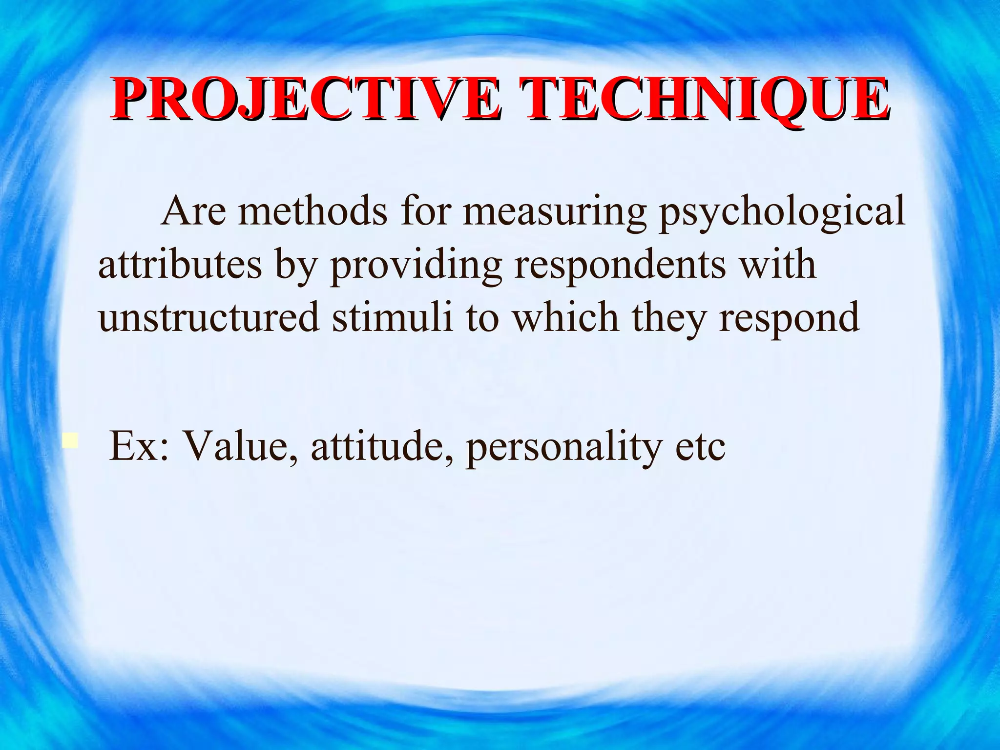 PROJECTIVE TECHNIQUEPROJECTIVE TECHNIQUE
Are methods for measuring psychological
attributes by providing respondents with
unstructured stimuli to which they respond
 Ex: Value, attitude, personality etc
 