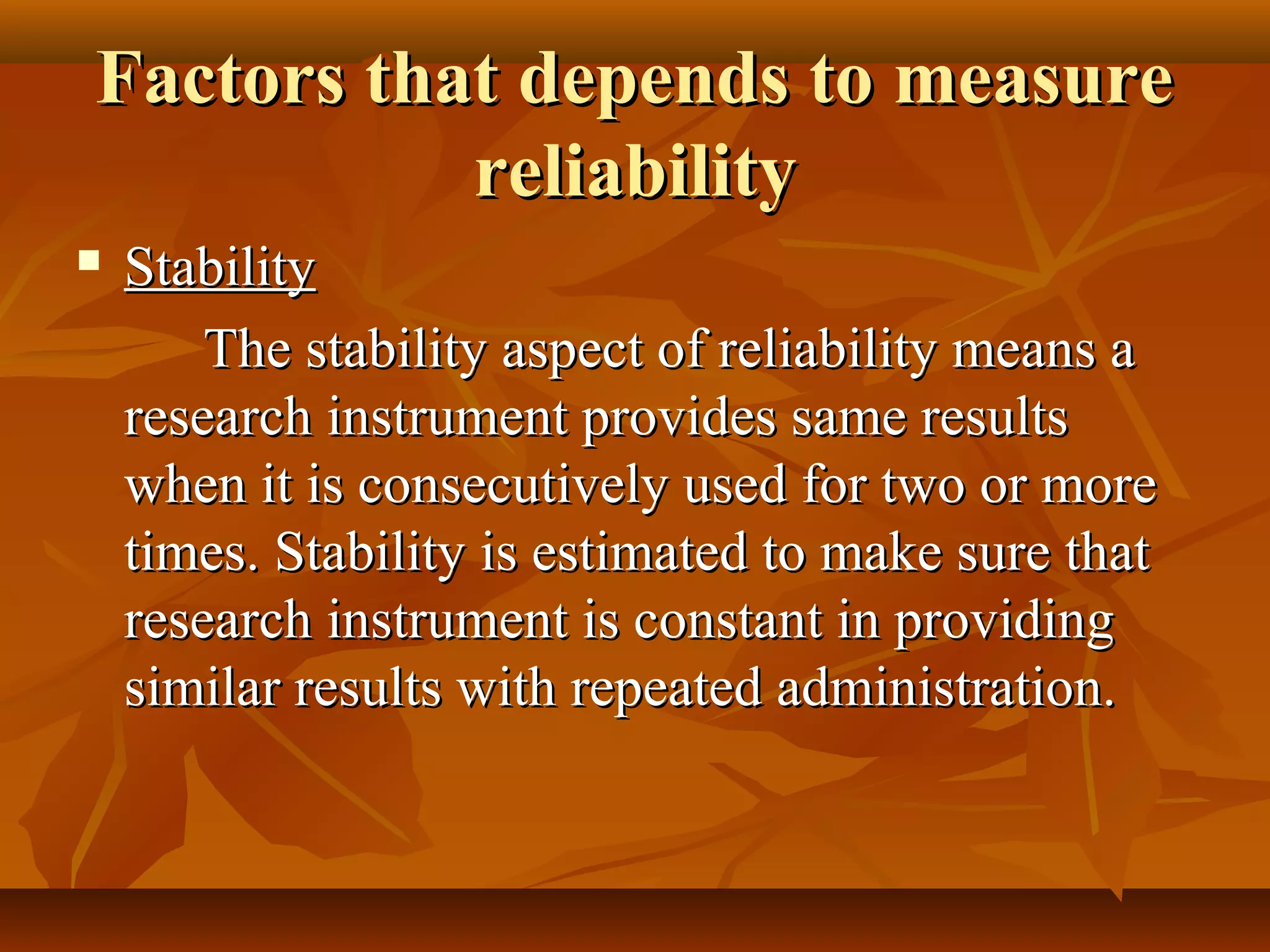 Factors that depends to measureFactors that depends to measure
reliabilityreliability
 StabilityStability
The stability aspect of reliability means aThe stability aspect of reliability means a
research instrument provides same resultsresearch instrument provides same results
when it is consecutively used for two or morewhen it is consecutively used for two or more
times. Stability is estimated to make sure thattimes. Stability is estimated to make sure that
research instrument is constant in providingresearch instrument is constant in providing
similar results with repeated administration.similar results with repeated administration.
 